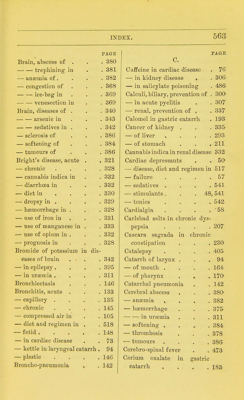 PA&E PA an Brain, abscess of . . 380 C. trephining in . 381 Caffeine in cardiac disease 16 — anaemia of. . 382 — in kidney disease 306' — congestion of . 368 — in salicylate poisoning 48& ice-bag in . 369 Calculi, biliary, prevention of 3oa venesection in . 369 — in acute pyelitis 307 Brain, diseases of . . 340 — renal, prevention of . 337 arsenic in . 343 Calomel in gastric catarrh 193 sedatives in . . 342 Cancer of kidney . 335- — sclerosis of . 386 — of liver . . . . 29a — softening of . 384 — of stomach 211 — tumours of . 386 Cannabis indica in renal disease 332 Briglit's disease, acute . . 321 Cardiac depressants 50 — chronic . 328 — disease, diet and regimen in 517 — cannabis indica in . 332 — failure . . . . 57 — diarrhoea in , 332 — sedatives . . . . 541 — diet in . . . . 330 — stimulants . . . 48, 541 — dropsy in . . 329 — tonics . . . . 542 — haemorrhage in . . 328 Cardialgia . . . . •58 — use of iron in . 331 Carlsbad salts in chronic dys- — use of manganese in . . 333 pepsia . . . . 207 — use of opium in . . 332 Cascara sagrada in chronic — prognosis in . 328 constipation 230 Bromide of potassium in dis- Catalepsy . . . . 405 eases of brain . 342 Catarrh of larynx . 94 — in epilepsy. . 395 — of mouth .... 164 — in uraemia . . 311 — of pharynx . . 170 Bronchiectasis . 146 Catarrhal pneumonia 142 Bronchitis, acute . . 133 Cerebral abscess 380 — capilhiry . . 135 — anajmia .... 382 — chronic . 145 — haemorrhage 375. — compressed air in . 105 in uraemia 311 — diet and regimen in . . 518 — softening .... 384 — fetid .... . 148 — thrombosis 378 — in cardiac disease . 73 — tumours .... 38S — kettle in laryngeal catarrh . 94 Cerebro-spinal fever 473 — plastic . 146 Cerium oxalate in gastric Broncho-pneumonia . 142 catarrh .... 183