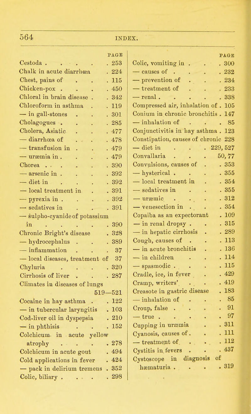 PAGE Cestoda . . . . . 253 Chalk in acute diarrhoea . 224 Chest, pains of . . . 115 Chicken-pox .... 450 Chloral in brain disease . . 342 Chloroform in asthma . . 119 — in gall-stones . . . 301 Cholagogues .... 285 Cholera, Asiatic . . . 477 — diarrhoea of . . . 478 — transfusion in . . . 479 — urajmia in . . . . 479 Chorea 390 — arsenic in . . . . 392 — diet in . . . .392 — local treatment in . . 391 — pyrexia in . . . . 392 —' sedatives in . . . 391 — sulpho-cyanideof potassium in 390 Chronic Bright's disease . 328 — hydrocephalus . . . 389 — inflammation . . .37 — local diseases, treatment of 37 Chyluria . . . .320 Cirrhosis of liver . . . 287 Climates in diseases of lungs 519—521 Cocaine in hay asthma . . 122 — in tubercular laryngitis . 103 Cod-liver oil in dyspepsia . 210 — in phthisis . . .152 Colchicum in acute yellow atrophy .... 278 Colchicum in acute gout . 494 Cold applications in fever . 424 — pack in delirium tremens . 352 Colic, biliary 298 PAGE Colic, vomiting in . . . 300 — causes of . . . . 232 — prevention of . . . 234 — treatment of . . . 233 — renal 338 Compressed air, inhalation of . 105 Conium in chronic bronchitis . 147 — inhalation of . . .85 Conjunctivitis in hay asthma . 123 Constipation, causes of chronic 228 — diet in . . . 229,527 Convallaria ... 50,77 Convulsions, causes of . . 353 — hysterical .... 355 — local treatment in . . 354 — sedatives in . . .355 — ureemic . . _ . . 312 — venesection in . . . 354 Copaiba as an expectorant . 109 — in renal dropsy . . . 315 — in hepatic cirrhosis . . 289 Cough,causes of . . . 113 — in acute bronchitis . . 136 — in children . . . 114 — spasmodic .... 115 Cradle, ice, in fever . . 429 Cramp, writers' . . . 419 Creasote in gastric disease . 183 — inhalation of . . .85 Croup, false . . . .91 — true 97 Cupping in ui'samia . . 311 Cyanosis, causes of. . . Ill — treatment of. . . .112 Cystitis in fevers . . . 437 Cystoscope in diagnosis of hajmaturia . . . •