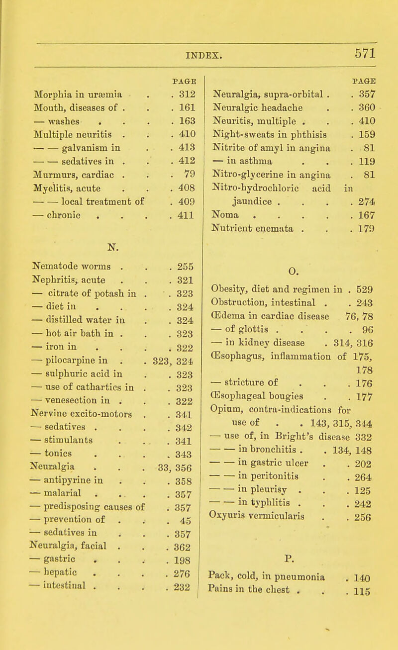 PAGE Morphia in urajmia . o^ o . oi^ Mouth, diseases of . 1 at — wasxiijs • • < ■ xoo Multiple neuritis galvanism in . 413 sedatives in . . 412 Murmurs, cardiac . . 79 Myelitis, acute . 408 local treatment of . 409 — chronic . 411 Jli clXitl LUUc *VUI Hla • • . ZOD . OiiL — ciurciue or pobUSu in, • Q OQ diet 111 • . . . O^lls — aisEuieci water in fid A . dZ4 — hot air bath in . . 323 — iron in . . . . 322 — pilocarpine in 323, 324 — sulphuric acid in . 323 — use of cathartics in . . 323 — venesection in . , . 322 Nervine excito-motors . 341 — sedatives . . 342 — stimulants • . 341 — tonics . 343 2<euralgia 33, 356 — antipyrine in . 358 — malarial . 357 — predisposing causes of . 357 — prevention of . 45 — sedatives in . 357 Neuralgia, facial , . 362 — gastric . 198 — hepatic . 276 — intestinal . . 232 PAGE Neuralgia, supra-orbital . . 357 Neuralgic headache . . 360 Neuritis, multiple . . . 410 Night-sweats in phthisis . 159 Nitrite of amyl in angina . 81 — in asthma , . . 119 Nitro-glycerine in angina . 81 Nitro-hydrochloric acid in jaundice .... 274 Noma 167 Nutrient enemata . . . 179 O. Obesity, diet and regimen in . 529 Obstruction, intestinal . . 243 (Edema in cardiac disease 76, 78 — of glottis . . . .96 — in kidney disease . 314, 316 Oesophagus, inflammation of 175, 178 — stricture of , . .176 (Esophageal bougies . . 177 Opium, contra-indications for use of . . 143, 315, 344 — use of, in Bright's disease 332 in bronchitis . . 134, 148 in gastric ulcer , . 202 in peritonitis . . 264 in pleurisy . . .125 in typhlitis . . .242 Oxyuris vermicularis . . 256 P. Pack, cold, in pneumonia . 140 Pains in the chest . , .115