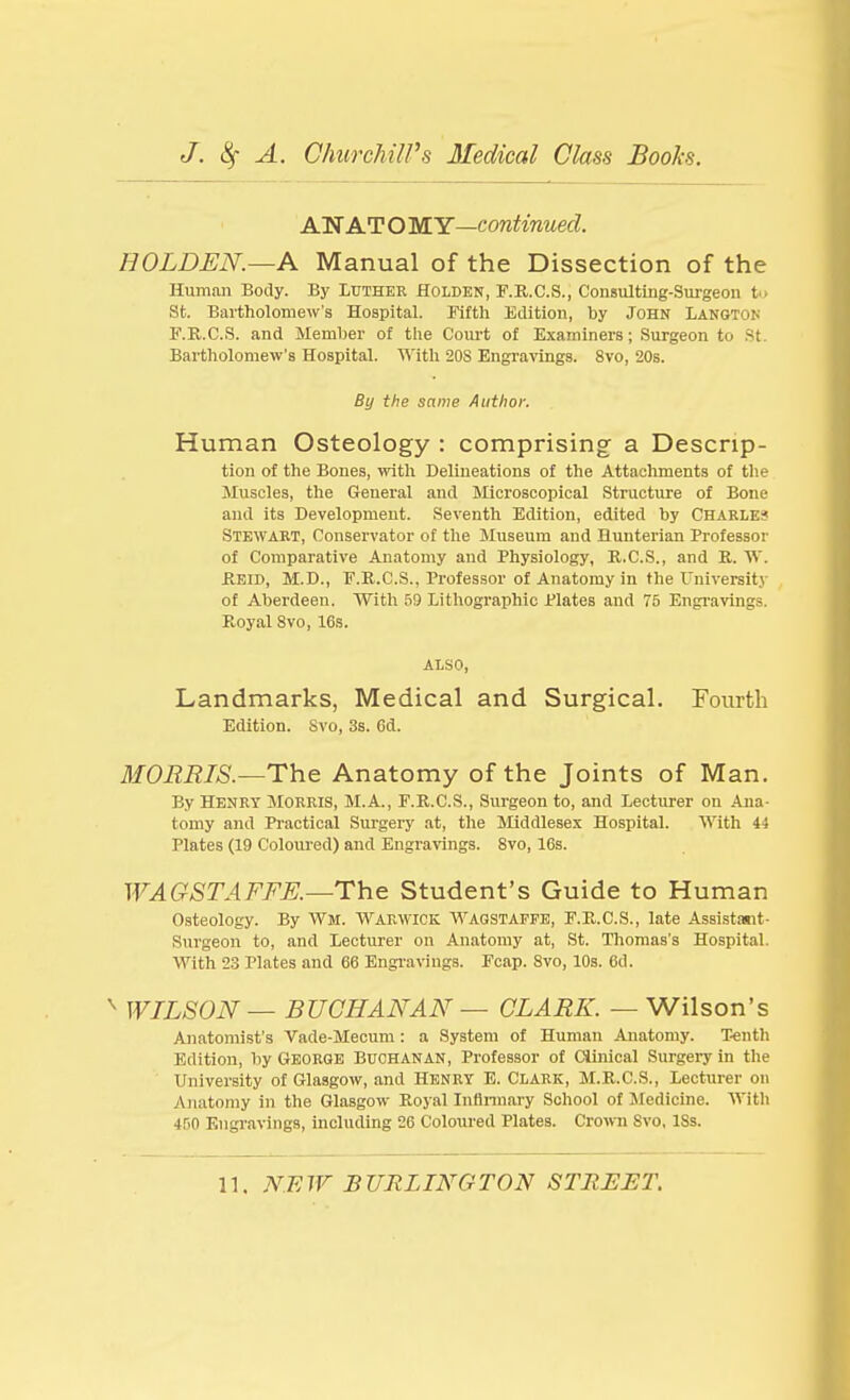 AN AT O MY—continued. HOLDEN.—A Manual of the Dissection of the Human Body. By Ltjther Holdkn, F.R.C.S., Consulting-Surgeon fc> St. Bartholomew's Hospital. Fifth Eolition, by John Langtok F.K.C.S. and Memher of the Court of Examiners; Surgeon to St. Bartliolomew's Hospital. With 20S Engravings. 8vo, 20s. By the same Author. Human Osteology : comprising a Descrip- tion of the Bones, with Delineations of the Attachments of the Muscles, the General and Blicroscopical Structure of Bone and its Development. Seventh Edition, edited by Chakles Stewart, Conservator of the Museum and Hunterian Professor of Comparative Anatomy and Physiology, R.C.S., and R. W. REID, M.D., F.R.C.S., Professor of Anatomy in the University of Aberdeen. With 59 Lithographic Plates and 75 Engi-avings. Royal 8vo, 16s. ALSO, Landmarks, Medical and Surgical. Fourth Edition. Svo, 3s. Gd. MORRIS.—Anatomy of the Joints of Man. By Henry Morris, M.A., F.R.C.S., Surgeon to, and Lecturer on Ana- tomy and Practical Surgery at, tlie Middlesex Hospital. With 44 Plates (19 Coloured) and Engravings. Svo, 16s. WAGSTAFFE.—The Student's Guide to Human Osteology. By Wm. Warwick AVagstapfe, F.R.C.S., late Assistant- Surgeon to, and Lecturer on Anatomy at, St. Thomas's Hospital. With 23 Plates and 66 Engi-avings. Fcap. Svo, 10s. 6d. ^ WILSON — BUCHANAN — CLARK. — Wilson's Anatomist's Vade-Mecum: a System of Human Anatomy. Tenth Edition, by Geobge Buchanan, Professor of Ciliiical Surgery in the University of Glasgow, and HENRY E. Clark, M.R.C.S., Lecturer on Anatomy in the Glasgow Royal Inflnnary School of jMedicine. With 4rin Engravings, including 26 Coloured Plates. Cxovra Svo, ISs.