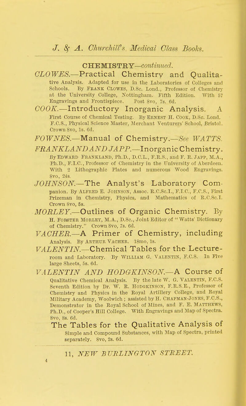 CHE Ml^U'RY—continued. CLOWES.—VvSiCticaX Chemistry and Qualita- tive Analysis. Adapted for use in the Laboratories of Colleges and Schools. By Feank Clowes, D.Sc. lond., Professor of Chemistiy at the University College, Nottingham. Fifth Edition. With 57 Engravings and Frontispiece. Post 8vo, 7s. 6d. COOK.—Introductory Inorganic Analysis. A First Course of Chemical Testing. By Ernest H. Cook, D..Sc. Loud. F.C.S., Physical Science Master, Merchant Venturers' School, Bristol. Crown Svo, Is. 6d. FOWNES.—yianuaX of Chemistry.—5fee WATTS. FRANKLANDANDJAPP.—lnovgamcQhGvaistvy. ByEDWABD Frankland, Ph.D., D.C.L., F.R.S., and F. R. Japp, M.A., Ph.D., F.I.C., Professor of Chemistry in the TTniversity of Aberdeen. With 2 Lithographic Plates and numerous Wood Engravings. Svo, 24s. JOHNSON.—The Analyst's Laboratory Com- panion. By Alfred E. Johnson, Assoc. R.C.Sc.I., F.I.C., F.C.S., Fii-st Prizeman in Chemistry, Physics, and IMathematics of R,.C.Sc.I. Crown Svo, 5s. MORLEY.—Outlines of Organic Chemistry. By H. FOBSTER MORLEY, M.A., D.Sc, Joint Editor of  Watts' Dictionary of Chemistry. Crown Svo, 7s. 6d. VACHER.—A Primer of Chemistry, including Analysis. By Arthur Vacher. iSmo, Is. I^AL^iVr/iV^.—Chemical Tables for the Lecture- room and Laboratory. By William G. Valentin, F.C.S. In Five large Sheets, 5s. 6d. VALENTIN AND HODGKINSON—A Course of Qualitative Chemical Analysis. By the late W. G. Valentin, F.C.S. Seventh Edition by Dr. W. R. HODGKINSON, F.R.S.E., Professor of Chemistiy and Physics in the Royal Artillery College, and Royal Military Academy, Woolwich ; assisted by H. Chapman-Jones, F.C.S., Demonstrator in the Royal School of Jlines, and F. E. MATTHEWS, Ph.D., of Cooper's Hill College. With Engravings and :Map of Spectra. Svo, 8s. 6d. The Tables for the Qualitative Analysis of Simple and Compound Substances, with Map of Spectra, printed separately. Svo, 2s. 6d. 11, N:EW BURLINGTON STREET. i