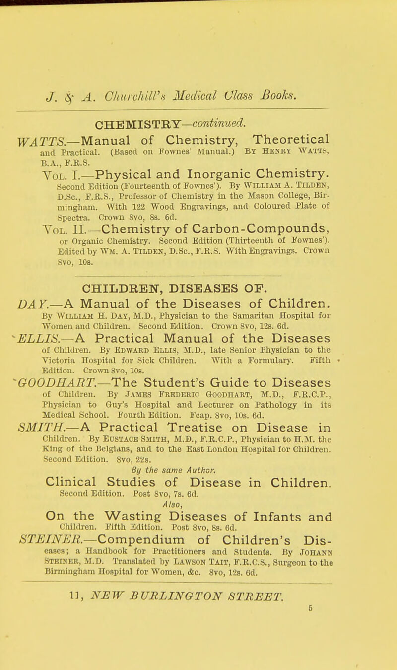 CHEMISTRY—cowif^nziecZ. TT^rT^.—Manual of Chemistry, Theoretical and Practical. (Based on Fomies' Manual.) BY Henry Watts, B.A., F.K.S. Vol. I.—Physical and Inorganic Chemistry. Second EcUtlon (Fourteenth of Fo\v]ies'). By William A. Tilden, D.Sc, F.fl.S., Professor of Chemistry in the Mason College, Bir- mingham. With 122 Wood Engravings, and Coloured Plate of Spectra. Cro>vn Svo, 8s. 6d. YoL. 11.—Chemistry of Carbon-Compounds, or Organic Chemistry. Second Edition (Thirteenth of Fo^vnes'). Edited by AVm. A. Tilden, D.Sc, F.R.S. With Engravings. Crown Svo, 10s. CHILDREN, DISEASES OF. DAY.—A Manual of the Diseases of Children. By William H. Day, M.D., Physician to the Samaritan Hospital for Women and Children. Second Edition. Cro^vn Svo, 12s. 6d. ELLIS.—A Practical Manual of the Diseases of Children. By EDWARD ELLIS, M.D., late Senior Physician to the Victoria Hospital for Sick Children. With a Formulary. Fifth • Edition. Crown Svo, 10s. GOODHART.—The Student's Guide to Diseases of Children. By .Tames Frederic Goodhart, M.D., F.R.C.P., Physician to Guy's Hospital and Lecturer on Pathology in its Medical School. Fourth Edition. Fcap. Svo, 10s. 6d. SMITH.—A Practical Treatise on Disease in Children. By Eustace Smith, M.D., F.R.C.P., Physician to H.M. the King of the Belgians, and to the East London Hospital for Children. Second Edition. Svo, 22s. By the same Author. Clinical Studies of Disease in Children. Second Edition. Post Svo, 7s. 6d. Also, On the Wasting Diseases of Infants and Children. Fifth Edition. Post Svo, 8s. 6d. STEINER.—Compendium of Children's Dis- eases; a Handbook for Practitioners and Students. By Johakn Steiner, M.D. Translated by Lawson Tait, F.K.C.S., Surgeon to the Birmingham Hospital for Women, &c. Svo, 12s. 6d. 1], NEW BURLINGTON STREET.