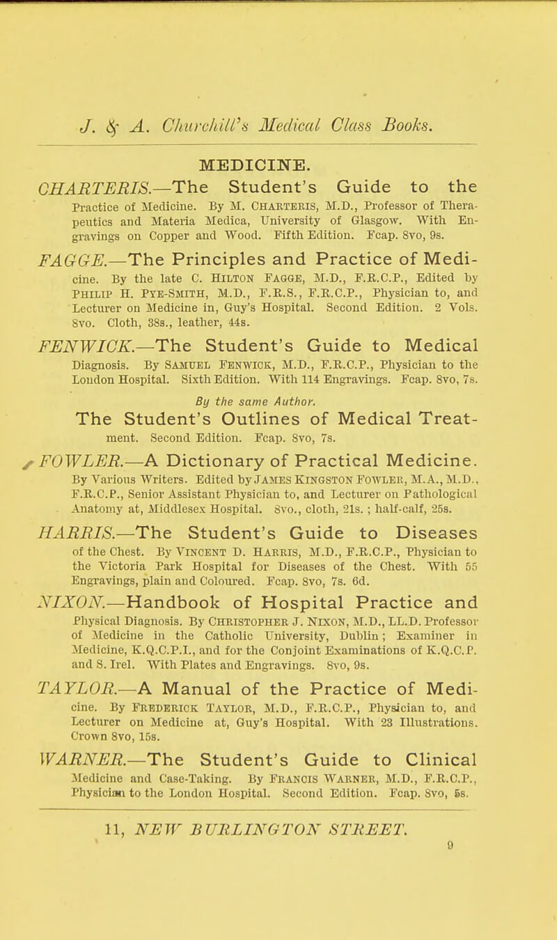 MEDICINE. CHARTERIS.—The Student's Guide to the Practice of Medicine. By M. Chaeteris, M.D., Professor of Thera- peutics and Materia Medica, University of Glasgow. With En- gravings on Copper and Wood. Fif tli Edition. ITcap. 8vo, 9s. FAGGE.—The Principles and Practice of Medi- cine. By the late C. Hilton Fagge, M.D., F.B.C.P., Edited by Philip H. Pye-Smith, M.D., F.B.S., P.R.C.P., Physician to, and 'lecturer on Medicine in, Guy's Hospital. Second Edition. 2 Vols. Svo. Cloth, 38a., leather, 44s. FENWICK.—The Student's Guide to Medical Diagnosis. By Samuel Fenwiok, M.D., F.R.C.P., Physician to the Loudon Hospital. Sixth Edition. With 114 BngraAdngs. Fcap. Svo, 7s. By the same Author. The Student's Outlines of Medical Treat- ment. Second Edition. Fcap. Svo, 7s. FOWLER.—A Dictionary of Practical Medicine. By Various Writers. Edited by James Kingston Fowlee, M.A., M.D., F.R.C.P., Senior Assistant Physician to, and Lecturer on Pathological Anatomy at, Middlesex Hospital. Svo., cloth, 21s. ; half-calf, 25s. HARRIS.—The Student's Guide to Diseases of the Chest. By Vincent D. Harris, M.D., F.R.C.P., Physician to the Victoria Park Hospital for Diseases of the Chest. With 55 EngTavings, plain and Coloured. Fcap. Svo, 7s. 6d. NIXON.—Handbook of Hospital Practice and Physical Diagnosis. By Christopher J. Nixon, M.D., LL.D. Professor of Medicine in the Catholic University, Dublin; Examiner in Medicine, K.Q.C.P.I., and for the Conjoint Examinations of K.Q.C.P. and S. Irel. With Plates and Engravings. Svo, 9s. TAYLOR.—A Manual of the Practice of Medi- cine. By Frederick Taylor, M.D., F.R.C.P., Physician to, and Lecturer on Medicine at, Guy's Hospital. With 23 Illustrations. Crown Svo, 15s. WARNER.—The Student's Guide to Clinical Medicine and Case-Taking. By Francis Warner, M.D., F.R.C.P., Physician to the London Hospital. Second Edition. Fcap. Svo, 5s. 11, NJETF BURLINGTON STREET. 9