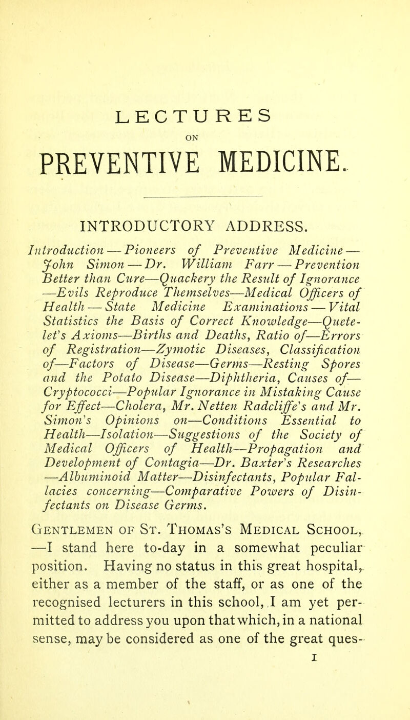 LECTURES ON PREVENTIVE MEDICINE. INTRODUCTORY ADDRESS. Introduction — Pioneers of Preventive Medicine — jfohn Simon—Dr. William Farr — Prevention Better than Cure—Quackery the Result of Ignorance —Evils Reproduce Themselves—Medical Officers of Health — State M edicine Examinations — Vital Statistics the Basis of Correct Knowledge—Quete- lefs Axioms—Births and Deaths, Ratio of—Errors of Registration—Zymotic Diseases, Classification of—Factors of Disease—Germs—Resting Spores and the Potato Disease—Diphtheria, Causes of— Cryptococci—Popular Ignorance in Mistaking Cause for Effect—Cholera, Mr. Netten Radcliffe's and Mr. Simon's Opinions on—Conditions Essential to Health—Isolation—Suggestions of the Society of Medical Officers of Health—Propagation and Development of Contagia—Dr. Baxter's Researches —Albuminoid Matter—Disinfectants, Popular Fal- lacies concerning—Comparative Powers of Disin- fectants on Disease Germs. Gentlemen of St. Thomas's Medical School, —I stand here to-day in a somewhat peculiar position. Having no status in this great hospital, either as a member of the staff, or as one of the recognised lecturers in this school, I am yet per- mitted to address you upon that which, in a national sense, may be considered as one of the great ques-
