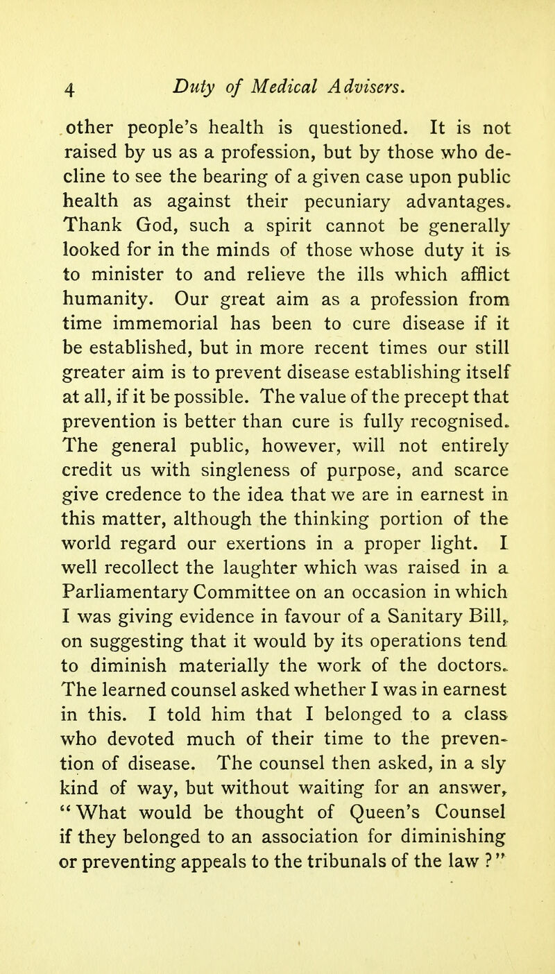 other people's health is questioned. It is not raised by us as a profession, but by those who de- cline to see the bearing of a given case upon public health as against their pecuniary advantages. Thank God, such a spirit cannot be generally looked for in the minds of those whose duty it is to minister to and relieve the ills which afflict humanity. Our great aim as a profession from time immemorial has been to cure disease if it be established, but in more recent times our still greater aim is to prevent disease establishing itself at all, if it be possible. The value of the precept that prevention is better than cure is fully recognised. The general public, however, will not entirely credit us with singleness of purpose, and scarce give credence to the idea that we are in earnest in this matter, although the thinking portion of the world regard our exertions in a proper light. I well recollect the laughter which was raised in a Parliamentary Committee on an occasion in which I was giving evidence in favour of a Sanitary Bill,, on suggesting that it would by its operations tend to diminish materially the work of the doctors. The learned counsel asked whether I was in earnest in this. I told him that I belonged to a class who devoted much of their time to the preven- tion of disease. The counsel then asked, in a sly kind of way, but without waiting for an answer,  What would be thought of Queen's Counsel if they belonged to an association for diminishing or preventing appeals to the tribunals of the law ?