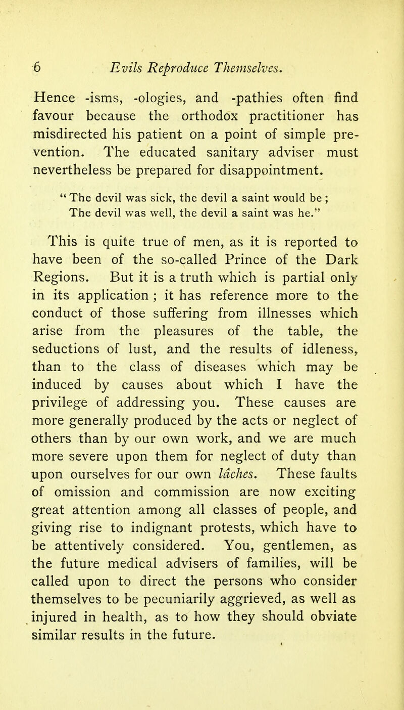 Hence -isms, -ologies, and -pathies often find favour because the orthodox practitioner has misdirected his patient on a point of simple pre- vention. The educated sanitary adviser must nevertheless be prepared for disappointment. The devil was sick, the devil a saint would be ; The devil was well, the devil a saint was he. This is quite true of men, as it is reported to have been of the so-called Prince of the Dark Regions. But it is a truth which is partial only in its application ; it has reference more to the conduct of those suffering from illnesses which arise from the pleasures of the table, the seductions of lust, and the results of idleness, than to the class of diseases which may be induced by causes about which I have the privilege of addressing you. These causes are more generally produced by the acts or neglect of others than by our own work, and we are much more severe upon them for neglect of duty than upon ourselves for our own laches. These faults of omission and commission are now exciting great attention among all classes of people, and giving rise to indignant protests, which have to be attentively considered. You, gentlemen, as the future medical advisers of families, will be called upon to direct the persons who consider themselves to be pecuniarily aggrieved, as well as injured in health, as to how they should obviate similar results in the future.
