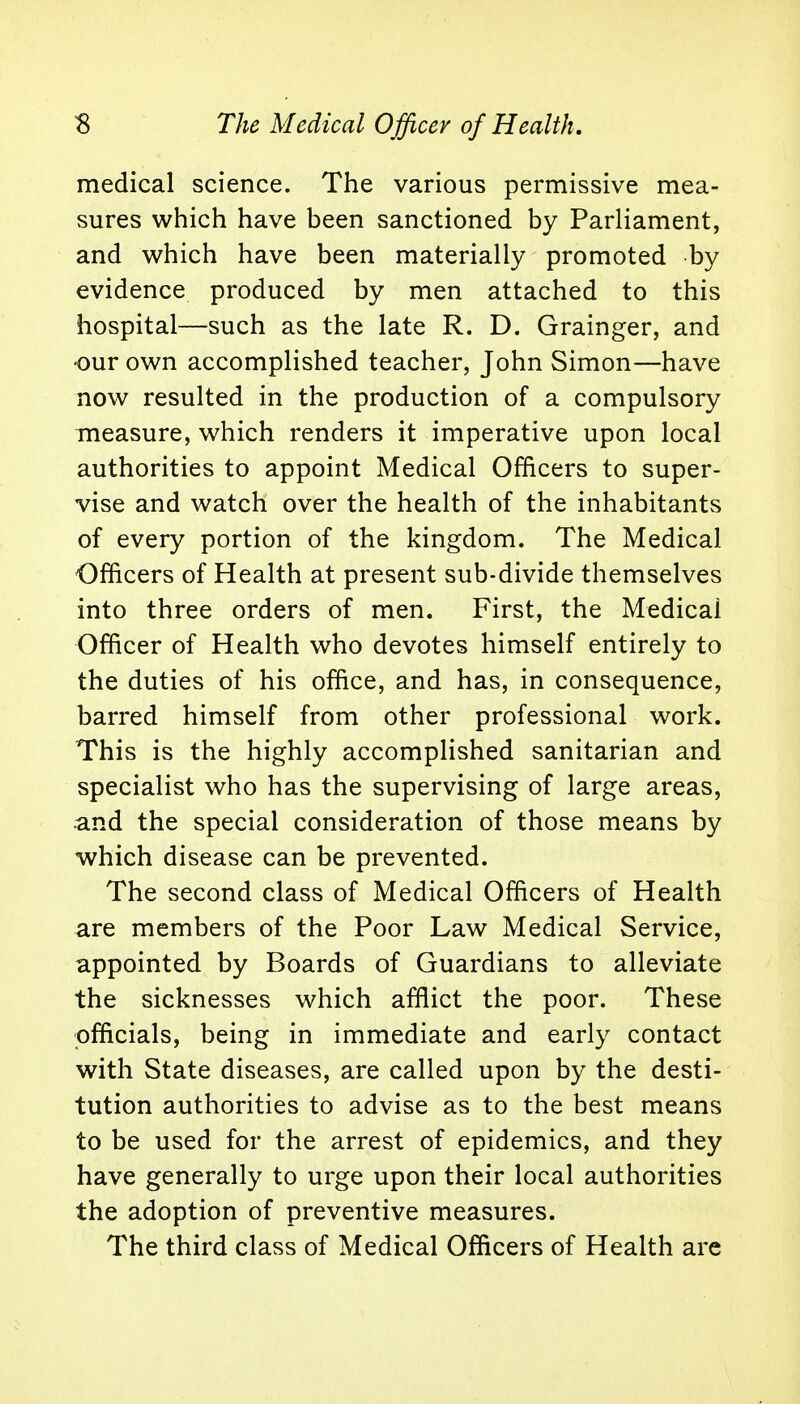 medical science. The various permissive mea- sures which have been sanctioned by Parliament, and which have been materially promoted by evidence produced by men attached to this hospital—such as the late R. D. Grainger, and our own accomplished teacher, John Simon—have now resulted in the production of a compulsory measure, which renders it imperative upon local authorities to appoint Medical Officers to super- vise and watch over the health of the inhabitants of every portion of the kingdom. The Medical Officers of Health at present sub-divide themselves into three orders of men. First, the Medical Officer of Health who devotes himself entirely to the duties of his office, and has, in consequence, barred himself from other professional work. This is the highly accomplished sanitarian and specialist who has the supervising of large areas, •and the special consideration of those means by which disease can be prevented. The second class of Medical Officers of Health are members of the Poor Law Medical Service, appointed by Boards of Guardians to alleviate the sicknesses which afflict the poor. These officials, being in immediate and early contact with State diseases, are called upon by the desti- tution authorities to advise as to the best means to be used for the arrest of epidemics, and they have generally to urge upon their local authorities the adoption of preventive measures. The third class of Medical Officers of Health are