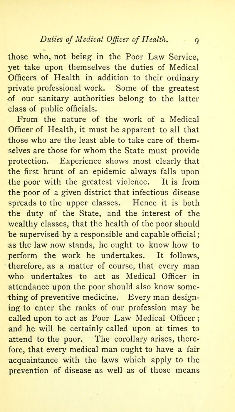 those who, not being in the Poor Law Service, yet take upon themselves the duties of Medical Officers of Health in addition to their ordinary private professional work. Some of the greatest •of our sanitary authorities belong to the latter class of public officials. From the nature of the work of a Medical Officer of Health, it must be apparent to all that those who are the least able to take care of them- selves are those for whom the State must provide protection. Experience shows most clearly that the first brunt of an epidemic always falls upon the poor with the greatest violence. It is from the poor of a given district that infectious disease spreads to the upper classes. Hence it is both the duty of the State, and the interest of the wealthy classes, that the health of the poor should be supervised by a responsible and capable official; as the law now stands, he ought to know how to perform the work he undertakes. It follows, therefore, as a matter of course, that every man who undertakes to act as Medical Officer in attendance upon the poor should also know some- thing of preventive medicine. Every man design- ing to enter the ranks of our profession may be called upon to act as Poor Law Medical Officer; and he will be certainly called upon at times to attend to the poor. The corollary arises, there- fore, that every medical man ought to have a fair acquaintance with the laws which apply to the prevention of disease as well as of those means