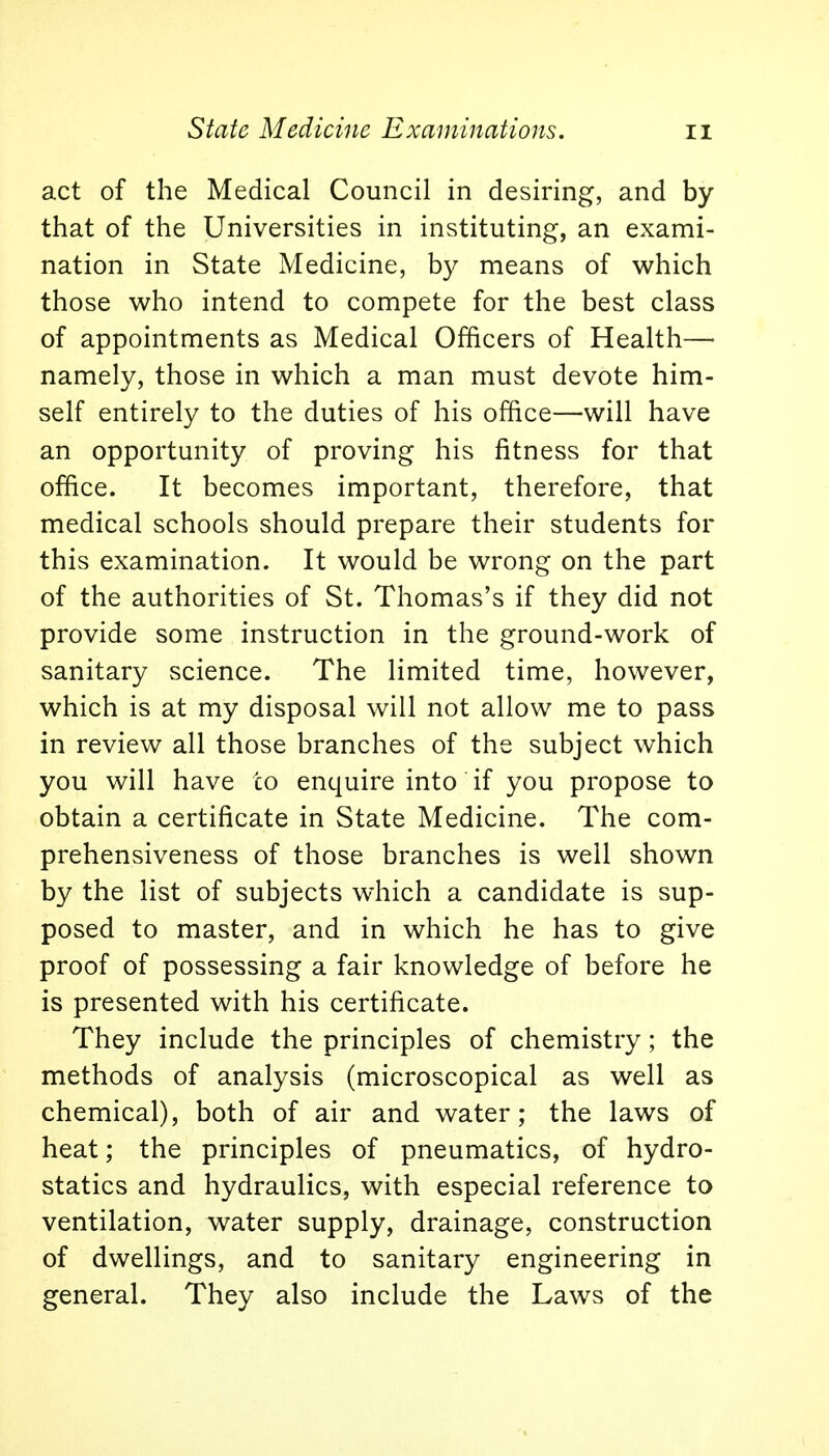 act of the Medical Council in desiring, and by that of the Universities in instituting, an exami- nation in State Medicine, by means of which those who intend to compete for the best class of appointments as Medical Officers of Health— namely, those in which a man must devote him- self entirely to the duties of his office—will have an opportunity of proving his fitness for that office. It becomes important, therefore, that medical schools should prepare their students for this examination. It would be wrong on the part of the authorities of St. Thomas's if they did not provide some instruction in the ground-work of sanitary science. The limited time, however, which is at my disposal will not allow me to pass in review all those branches of the subject which you will have to enquire into if you propose to obtain a certificate in State Medicine. The com- prehensiveness of those branches is well shown by the list of subjects which a candidate is sup- posed to master, and in which he has to give proof of possessing a fair knowledge of before he is presented with his certificate. They include the principles of chemistry; the methods of analysis (microscopical as well as chemical), both of air and water; the laws of heat; the principles of pneumatics, of hydro- statics and hydraulics, with especial reference to ventilation, water supply, drainage, construction of dwellings, and to sanitary engineering in general. They also include the Laws of the