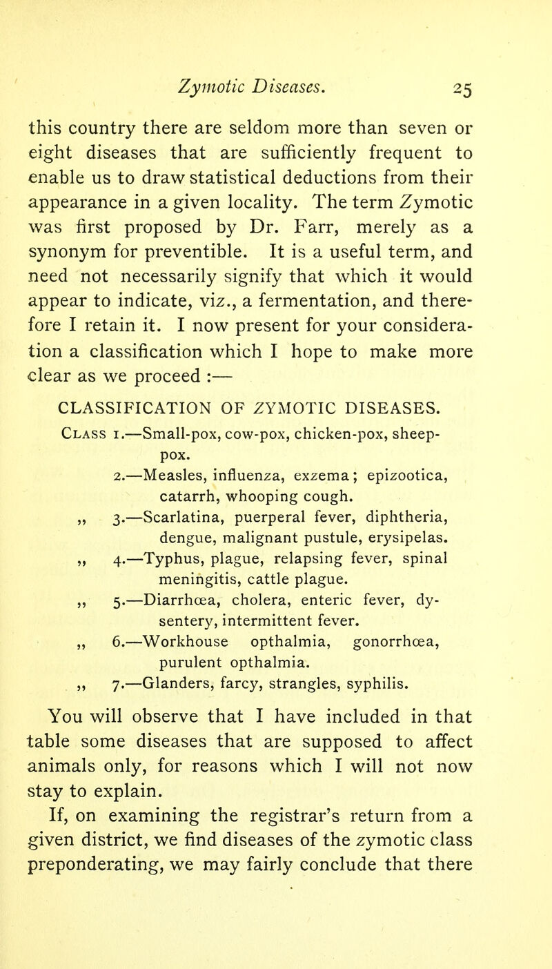 this country there are seldom more than seven or eight diseases that are sufficiently frequent to enable us to draw statistical deductions from their appearance in a given locality. The term Zymotic was first proposed by Dr. Farr, merely as a synonym for preventible. It is a useful term, and need not necessarily signify that which it would appear to indicate, viz., a fermentation, and there- fore I retain it. I now present for your considera- tion a classification which I hope to make more clear as we proceed :— CLASSIFICATION OF ZYMOTIC DISEASES. Class i.—Small-pox, cow-pox, chicken-pox, sheep- pox. 2.—Measles, influenza, exzema; epizootica, catarrh, whooping cough. „ 3.—Scarlatina, puerperal fever, diphtheria, dengue, malignant pustule, erysipelas. ,, 4.—Typhus, plague, relapsing fever, spinal meningitis, cattle plague. ,, 5.—Diarrhoea, cholera, enteric fever, dy- sentery, intermittent fever. „ 6.—Workhouse opthalmia, gonorrhoea, purulent opthalmia. 7.—Glanders, farcy, strangles, syphilis. You will observe that I have included in that table some diseases that are supposed to affect animals only, for reasons which I will not now stay to explain. If, on examining the registrar's return from a given district, we find diseases of the zymotic class preponderating, we may fairly conclude that there