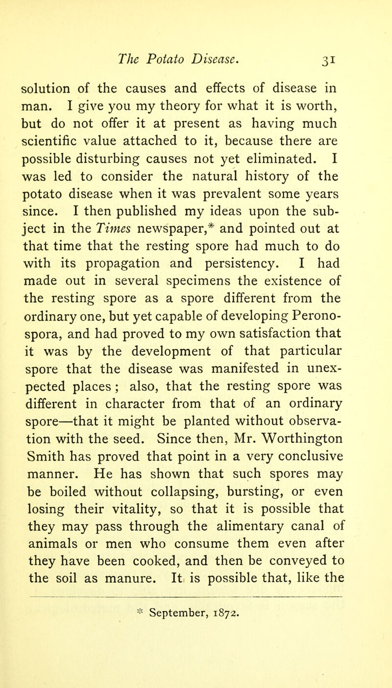 The Potato Disease. solution of the causes and effects of disease in man. I give you my theory for what it is worth, but do not offer it at present as having much scientific value attached to it, because there are possible disturbing causes not yet eliminated. I was led to consider the natural history of the potato disease when it was prevalent some years since. I then published my ideas upon the sub- ject in the Times newspaper,* and pointed out at that time that the resting spore had much to do with its propagation and persistency. I had made out in several specimens the existence of the resting spore as a spore different from the ordinary one, but yet capable of developing Perono- spora, and had proved to my own satisfaction that it was by the development of that particular spore that the disease was manifested in unex- pected places ; also, that the resting spore was different in character from that of an ordinary spore—that it might be planted without observa- tion with the seed. Since then, Mr. Worthington Smith has proved that point in a very conclusive manner. He has shown that such spores may be boiled without collapsing, bursting, or even losing their vitality, so that it is possible that they may pass through the alimentary canal of animals or men who consume them even after they have been cooked, and then be conveyed to the soil as manure. It is possible that, like the * September, 1872.