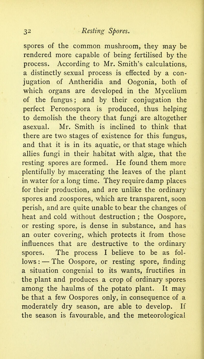 spores of the common mushroom, they may be rendered more capable of being fertilised by the process. According to Mr. Smith's calculations, a distinctly sexual process is effected by a con- jugation of Antheridia and Oogonia, both of which organs are developed in the Mycelium of the fungus; and by their conjugation the perfect Peronospora is produced, thus helping to demolish the theory that fungi are altogether asexual. Mr. Smith is inclined to think that there are two stages of existence for this fungus, and that it is in its aquatic, or that stage which allies fungi in their habitat with algae, that the resting spores are formed. He found them more plentifully by macerating the leaves of the plant in water for a long time. They require damp places for their production, and are unlike the ordinary spores and zoospores, which are transparent, soon perish, and are quite unable to bear the changes of heat and cold without destruction ; the Oospore, or resting spore, is dense in substance, and has an outer covering, which protects it from those influences that are destructive to the ordinary spores. The process I believe to be as fol- lows : — The Oospore, or resting spore, finding a situation congenial to its wants, fructifies in the plant and produces a crop of ordinary spores among the haulms of the potato plant. It may be that a few Oospores only, in consequence of a moderately dry season, are able to develop. If the season is favourable, and the meteorological