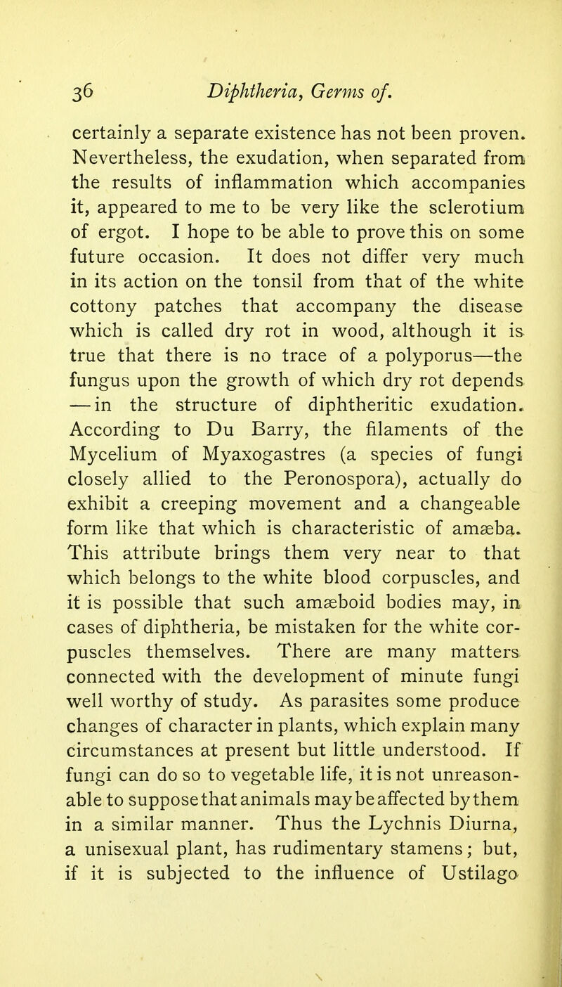 certainly a separate existence has not been proven. Nevertheless, the exudation, when separated from the results of inflammation which accompanies it, appeared to me to be very like the sclerotium of ergot. I hope to be able to prove this on some future occasion. It does not differ very much in its action on the tonsil from that of the white cottony patches that accompany the disease which is called dry rot in wood, although it is true that there is no trace of a polyporus—the fungus upon the growth of which dry rot depends — in the structure of diphtheritic exudation. According to Du Barry, the filaments of the Mycelium of Myaxogastres (a species of fungi closely allied to the Peronospora), actually do exhibit a creeping movement and a changeable form like that which is characteristic of amseba. This attribute brings them very near to that which belongs to the white blood corpuscles, and it is possible that such amseboid bodies may, in cases of diphtheria, be mistaken for the white cor- puscles themselves. There are many matters connected with the development of minute fungi well worthy of study. As parasites some produce changes of character in plants, which explain many circumstances at present but little understood. If fungi can do so to vegetable life, it is not unreason- able to suppose that animals may be affected by them in a similar manner. Thus the Lychnis Diurna, a unisexual plant, has rudimentary stamens; but, if it is subjected to the influence of Ustilago \