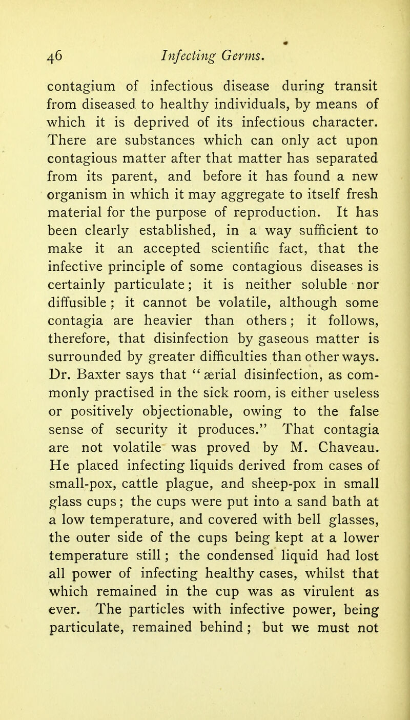 contagium of infectious disease during transit from diseased to healthy individuals, by means of which it is deprived of its infectious character. There are substances which can only act upon contagious matter after that matter has separated from its parent, and before it has found a new organism in which it may aggregate to itself fresh material for the purpose of reproduction. It has been clearly established, in a way sufficient to make it an accepted scientific fact, that the infective principle of some contagious diseases is certainly particulate; it is neither soluble nor diffusible ; it cannot be volatile, although some contagia are heavier than others; it follows, therefore, that disinfection by gaseous matter is surrounded by greater difficulties than other ways. Dr. Baxter says that  serial disinfection, as com- monly practised in the sick room, is either useless or positively objectionable, owing to the false sense of security it produces. That contagia are not volatile was proved by M. Chaveau. He placed infecting liquids derived from cases of small-pox, cattle plague, and sheep-pox in small glass cups; the cups were put into a sand bath at a low temperature, and covered with bell glasses, the outer side of the cups being kept at a lower temperature still; the condensed liquid had lost all power of infecting healthy cases, whilst that which remained in the cup was as virulent as ever. The particles with infective power, being particulate, remained behind ; but we must not