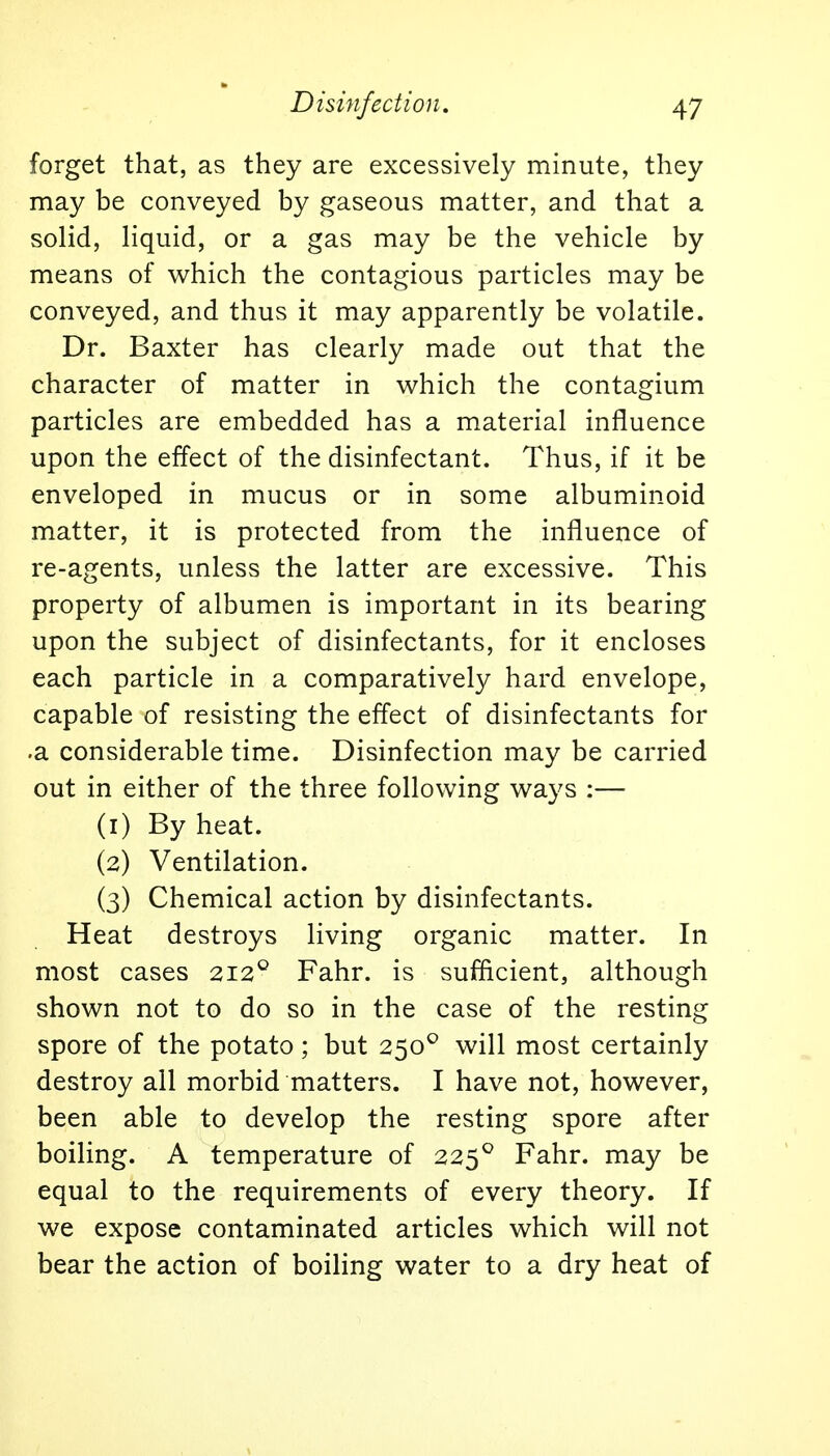 forget that, as they are excessively minute, they may be conveyed by gaseous matter, and that a solid, liquid, or a gas may be the vehicle by means of which the contagious particles may be conveyed, and thus it may apparently be volatile. Dr. Baxter has clearly made out that the character of matter in which the contagium particles are embedded has a material influence upon the effect of the disinfectant. Thus, if it be enveloped in mucus or in some albuminoid matter, it is protected from the influence of re-agents, unless the latter are excessive. This property of albumen is important in its bearing upon the subject of disinfectants, for it encloses each particle in a comparatively hard envelope, capable of resisting the effect of disinfectants for •a considerable time. Disinfection may be carried out in either of the three following ways :— (1) By heat. (2) Ventilation. (3) Chemical action by disinfectants. Heat destroys living organic matter. In most cases 2120 Fahr. is sufficient, although shown not to do so in the case of the resting spore of the potato; but 2500 will most certainly destroy all morbid matters. I have not, however, been able to develop the resting spore after boiling. A temperature of 2250 Fahr. may be equal to the requirements of every theory. If we expose contaminated articles which will not bear the action of boiling water to a dry heat of