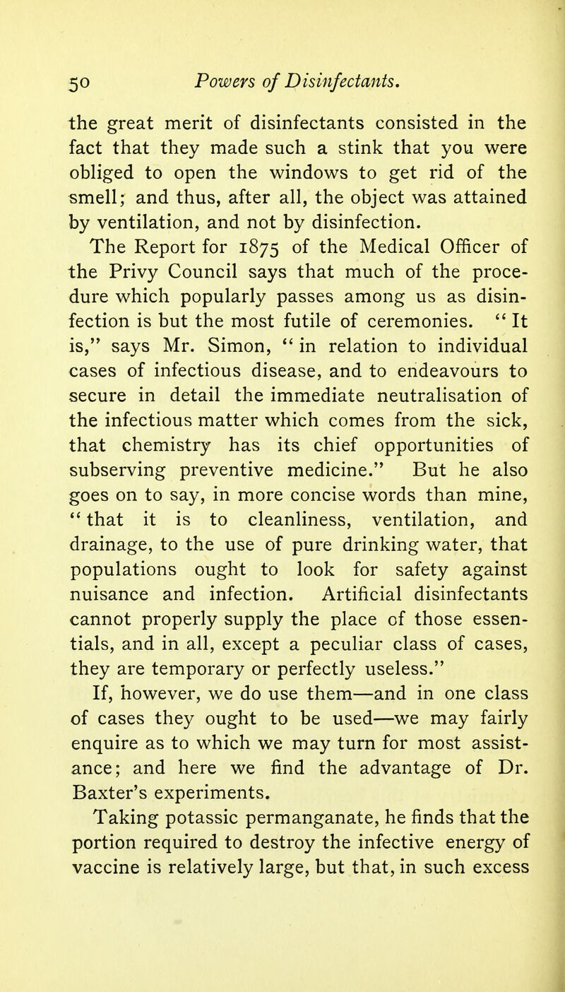 the great merit of disinfectants consisted in the fact that they made such a stink that you were obliged to open the windows to get rid of the smell; and thus, after all, the object was attained by ventilation, and not by disinfection. The Report for 1875 of the Medical Officer of the Privy Council says that much of the proce- dure which popularly passes among us as disin- fection is but the most futile of ceremonies.  It is, says Mr. Simon,  in relation to individual cases of infectious disease, and to endeavours to secure in detail the immediate neutralisation of the infectious matter which comes from the sick, that chemistry has its chief opportunities of subserving preventive medicine. But he also goes on to say, in more concise words than mine,  that it is to cleanliness, ventilation, and drainage, to the use of pure drinking water, that populations ought to look for safety against nuisance and infection. Artificial disinfectants cannot properly supply the place of those essen- tials, and in all, except a peculiar class of cases, they are temporary or perfectly useless. If, however, we do use them—and in one class of cases they ought to be used—we may fairly enquire as to which we may turn for most assist- ance; and here we find the advantage of Dr. Baxter's experiments. Taking potassic permanganate, he finds that the portion required to destroy the infective energy of vaccine is relatively large, but that, in such excess