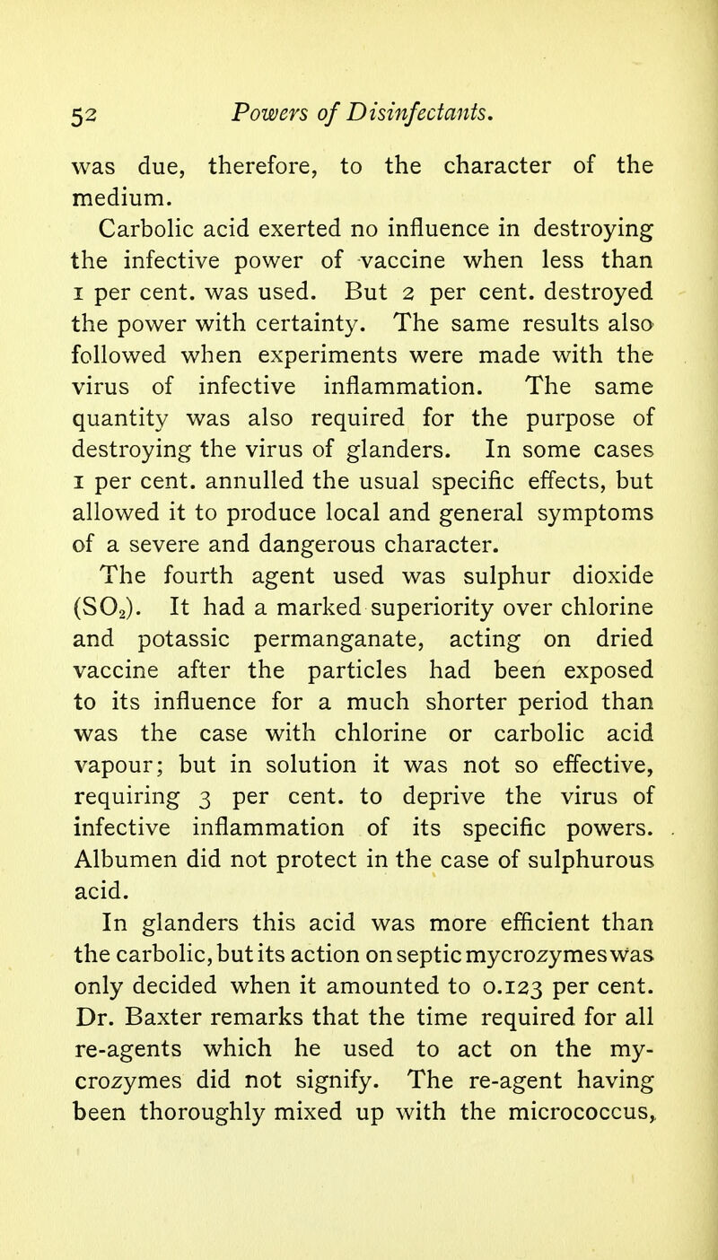 was due, therefore, to the character of the medium. Carbolic acid exerted no influence in destroying the infective power of vaccine when less than i per cent, was used. But 2 per cent, destroyed the power with certainty. The same results also followed when experiments were made with the virus of infective inflammation. The same quantity was also required for the purpose of destroying the virus of glanders. In some cases 1 per cent, annulled the usual specific effects, but allowed it to produce local and general symptoms of a severe and dangerous character. The fourth agent used was sulphur dioxide (S02). It had a marked superiority over chlorine and potassic permanganate, acting on dried vaccine after the particles had been exposed to its influence for a much shorter period than was the case with chlorine or carbolic acid vapour; but in solution it was not so effective, requiring 3 per cent, to deprive the virus of infective inflammation of its specific powers. Albumen did not protect in the case of sulphurous acid. In glanders this acid was more efficient than the carbolic, but its action on septic mycrozymes Was only decided when it amounted to 0.123 Per cent. Dr. Baxter remarks that the time required for all re-agents which he used to act on the my- crozymes did not signify. The re-agent having been thoroughly mixed up with the micrococcus,,