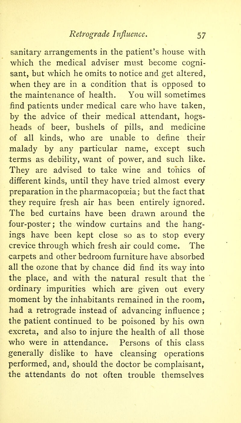 sanitary arrangements in the patient's house with which the medical adviser must become cogni- sant, but which he omits to notice and get altered, when they are in a condition that is opposed to the maintenance of health. You will sometimes find patients under medical care who have taken, by the advice of their medical attendant, hogs- heads of beer, bushels of pills, and medicine of all kinds, who are unable to define their malady by any particular name, except such terms as debility, want of power, and such like. They are advised to take wine and tonics of different kinds, until they have tried almost every preparation in the pharmacopoeia; but the fact that they require fresh air has been entirely ignored. The bed curtains have been drawn around the four-poster; the window curtains and the hang- ings have been kept close so as to stop every crevice through which fresh air could come. The carpets and other bedroom furniture have absorbed all the ozone that by chance did find its way into the place, and with the natural result that the ordinary impurities which are given out every moment by the inhabitants remained in the room, had a retrograde instead of advancing influence ; the patient continued to be poisoned by his own excreta, and also to injure the health of all those who were in attendance. Persons of this class generally dislike to have cleansing operations performed, and, should the doctor be complaisant, the attendants do not often trouble themselves