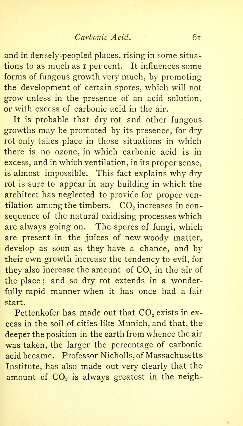 and in densely-peopled places, rising in some situa- tions to as much as i per cent. It influences some forms of fungous growth very much, by promoting the development of certain spores, which will not grow unless in the presence of an acid solution, or with excess of carbonic acid in the air. It is probable that dry rot and other fungous growths may be promoted by its presence, for dry rot only takes place in those situations in which there is no ozone, in which carbonic acid is in excess, and in which ventilation, in its proper sense, is almost impossible. This fact explains why dry rot is sure to appear in any building in which the architect has neglected to provide for proper ven- tilation among the timbers. C02 increases in con- sequence of the natural oxidising processes which are always going on. The spores of fungi, which are present in the juices of new woody matter, develop as soon as they have a chance, and by their own growth increase the tendency to evil, for they also increase the amount of C02 in the air of the place; and so dry rot extends in a wonder- fully rapid manner when it has once had a fair start. Pettenkofer has made out that C02 exists in ex- cess in the soil of cities like Munich, and that, the deeper the position in the earth from whence the air was taken, the larger the percentage of carbonic acid became. Professor Nicholls, of Massachusetts Institute, has also made out very clearly that the amount of C02 is always greatest in the neigh-