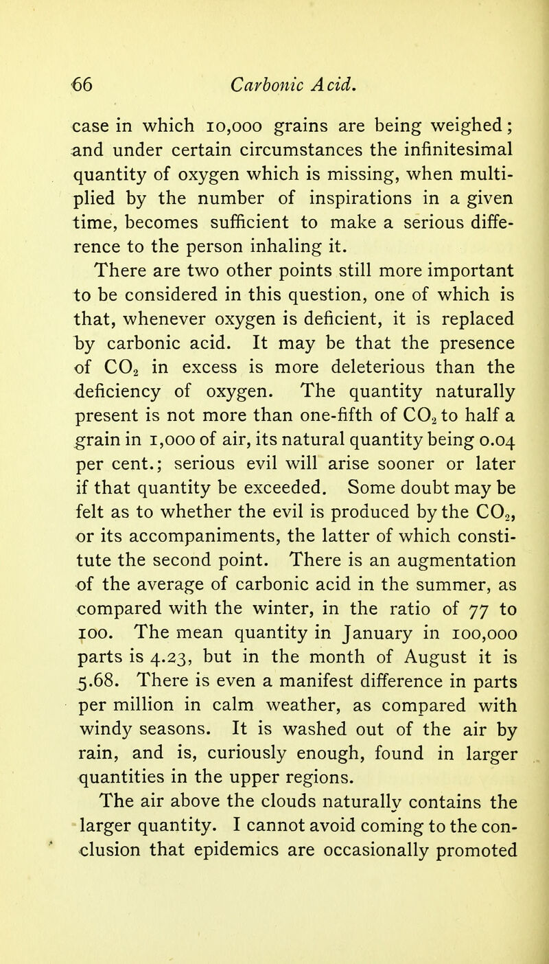 case in which 10,000 grains are being weighed; and under certain circumstances the infinitesimal quantity of oxygen which is missing, when multi- plied by the number of inspirations in a given time, becomes sufficient to make a serious diffe- rence to the person inhaling it. There are two other points still more important to be considered in this question, one of which is that, whenever oxygen is deficient, it is replaced by carbonic acid. It may be that the presence of C02 in excess is more deleterious than the deficiency of oxygen. The quantity naturally present is not more than one-fifth of C02 to half a grain in 1,000 of air, its natural quantity being 0.04 per cent.; serious evil will arise sooner or later if that quantity be exceeded. Some doubt may be felt as to whether the evil is produced by the C02, or its accompaniments, the latter of which consti- tute the second point. There is an augmentation of the average of carbonic acid in the summer, as compared with the winter, in the ratio of 77 to 100. The mean quantity in January in 100,000 parts is 4.23, but in the month of August it is 5.68. There is even a manifest difference in parts per million in calm weather, as compared with windy seasons. It is washed out of the air by rain, and is, curiously enough, found in larger quantities in the upper regions. The air above the clouds naturally contains the larger quantity. I cannot avoid coming to the con- clusion that epidemics are occasionally promoted