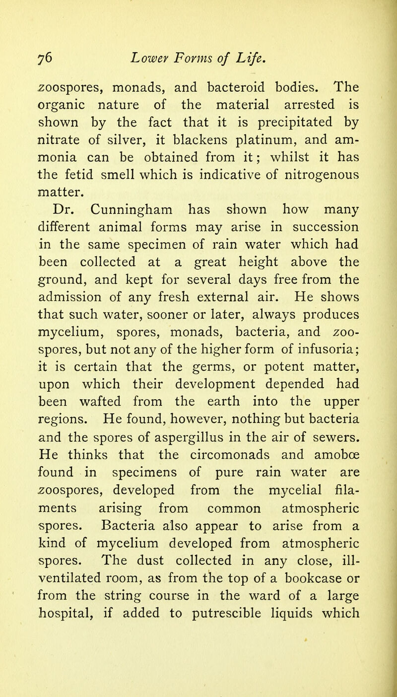 zoospores, monads, and bacteroid bodies. The organic nature of the material arrested is shown by the fact that it is precipitated by nitrate of silver, it blackens platinum, and am- monia can be obtained from it; whilst it has the fetid smell which is indicative of nitrogenous matter. Dr. Cunningham has shown how many different animal forms may arise in succession in the same specimen of rain water which had been collected at a great height above the ground, and kept for several days free from the admission of any fresh external air. He shows that such water, sooner or later, always produces mycelium, spores, monads, bacteria, and zoo- spores, but not any of the higher form of infusoria; it is certain that the germs, or potent matter, upon which their development depended had been wafted from the earth into the upper regions. He found, however, nothing but bacteria and the spores of aspergillus in the air of sewers. He thinks that the circomonads and amoboe found in specimens of pure rain water are zoospores, developed from the mycelial fila- ments arising from common atmospheric spores. Bacteria also appear to arise from a kind of mycelium developed from atmospheric spores. The dust collected in any close, ill- ventilated room, as from the top of a bookcase or from the string course in the ward of a large hospital, if added to putrescible liquids which