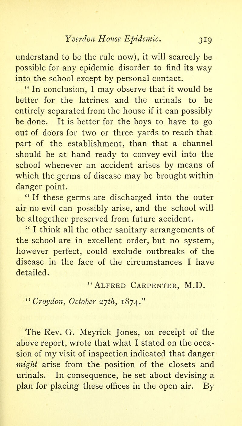 understand to be the rule now), it will scarcely be possible for any epidemic disorder to find its way into the school except by personal contact.  In conclusion, I may observe that it would be better for the latrines and the urinals to be entirely separated from the house if it can possibly be done. It is better for the boys to have to go out of doors for two or three yards to reach that part of the establishment, than that a channel should be at hand ready to convey evil into the school whenever an accident arises by means of which the germs of disease may be brought within danger point.  If these germs are discharged into the outer air no evil can possibly arise, and the school will be altogether preserved from future accident.  I think all the other sanitary arrangements of the school are in excellent order, but no system, however perfect, could exclude outbreaks of the disease in the face of the circumstances I have detailed. Alfred Carpenter, M.D.  Croydon, October 27th, 1874. The Rev. G. Meyrick Jones, on receipt of the above report, wrote that what I stated on the occa- sion of my visit of inspection indicated that danger might arise from the position of the closets and urinals. In consequence, he set about devising a plan for placing these offices in the open air. By