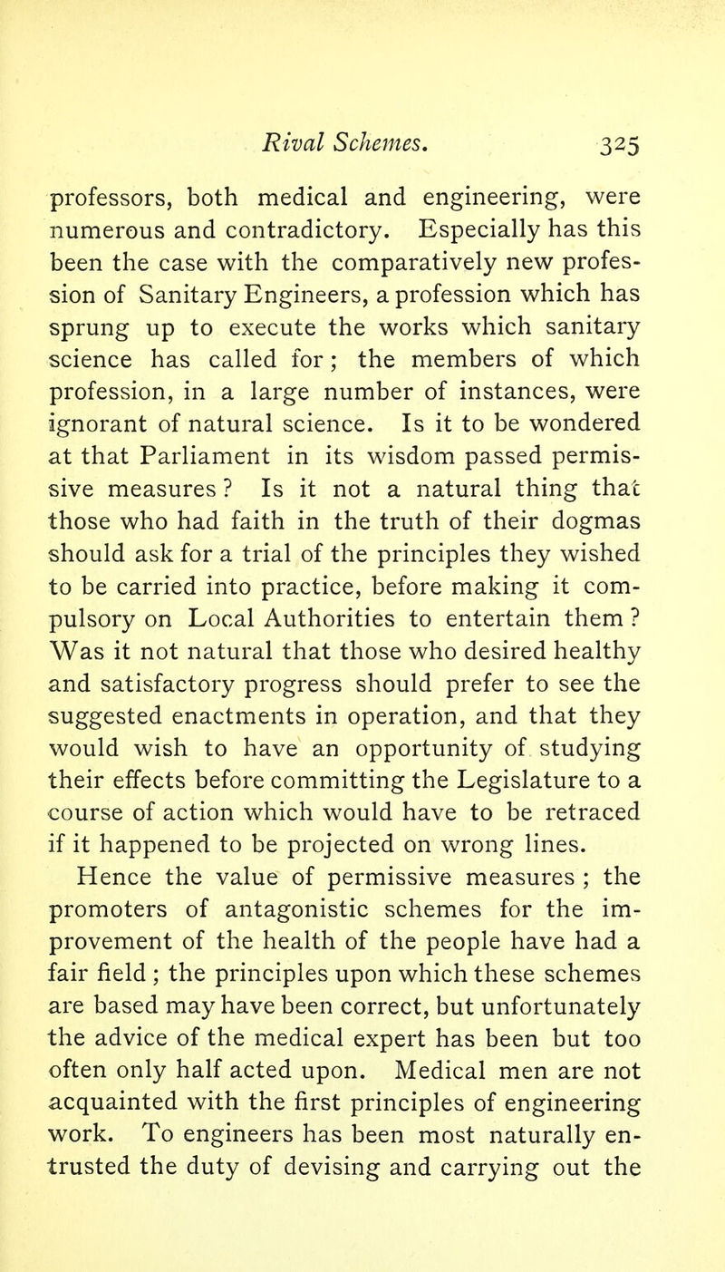 professors, both medical and engineering, were numerous and contradictory. Especially has this been the case with the comparatively new profes- sion of Sanitary Engineers, a profession which has sprung up to execute the works which sanitary science has called for; the members of which profession, in a large number of instances, were ignorant of natural science. Is it to be wondered at that Parliament in its wisdom passed permis- sive measures ? Is it not a natural thing that those who had faith in the truth of their dogmas should ask for a trial of the principles they wished to be carried into practice, before making it com- pulsory on Local Authorities to entertain them ? Was it not natural that those who desired healthy and satisfactory progress should prefer to see the suggested enactments in operation, and that they would wish to have an opportunity of studying their effects before committing the Legislature to a course of action which would have to be retraced if it happened to be projected on wrong lines. Hence the value of permissive measures ; the promoters of antagonistic schemes for the im- provement of the health of the people have had a fair field ; the principles upon which these schemes are based may have been correct, but unfortunately the advice of the medical expert has been but too often only half acted upon. Medical men are not acquainted with the first principles of engineering work. To engineers has been most naturally en- trusted the duty of devising and carrying out the