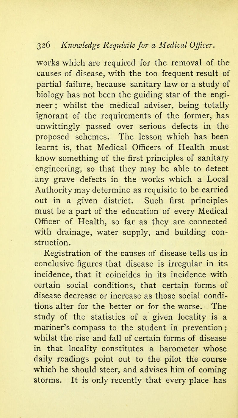 works which are required for the removal of the causes of disease, with the too frequent result of partial failure, because sanitary law or a study of biology has not been the guiding star of the engi- neer ; whilst the medical adviser, being totally ignorant of the requirements of the former, has unwittingly passed over serious defects in the proposed schemes. The lesson which has been learnt is, that Medical Officers of Health must know something of the first principles of sanitary engineering, so that they may be able to detect any grave defects in the works which a Local Authority may determine as requisite to be carried out in a given district. Such first principles must be a part of the education of every Medical Officer of Health, so far as they are connected with drainage, water supply, and building con- struction. Registration of the causes of disease tells us in conclusive figures that disease is irregular in its incidence, that it coincides in its incidence with certain social conditions, that certain forms of disease decrease or increase as those social condi- tions alter for the better or for the worse. The study of the statistics of a given locality is a mariner's compass to the student in prevention; whilst the rise and fall of certain forms of disease in that locality constitutes a barometer whose daily readings point out to the pilot the course which he should steer, and advises him of coming storms. It is only recently that every place has