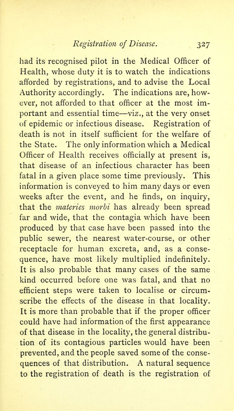 had its recognised pilot in the Medical Officer of Health, whose duty it is to watch the indications afforded by registrations, and to advise the Local Authority accordingly. The indications are, how- ever, not afforded to that officer at the most im- portant and essential time—viz., at the very onset of epidemic or infectious disease. Registration of death is not in itself sufficient for the welfare of the State. The only information which a Medical Officer of Health receives officially at present is, that disease of an infectious character has been fatal in a given place some time previously. This information is conveyed to him many days or even weeks after the event, and he finds, on inquiry, that the materies morbi has already been spread far and wide, that the contagia which have been produced by that case have been passed into the public sewer, the nearest water-course, or other receptacle for human excreta, and, as a conse- quence, have most likely multiplied indefinitely. It is also probable that many cases of the same kind occurred before one was fatal, and that no efficient steps were taken to localise or circum- scribe the effects of the disease in that locality. It is more than probable that if the proper officer could have had information of the first appearance of that disease in the locality, the general distribu- tion of its contagious particles would have been prevented, and the people saved some of the conse- quences of that distribution. A natural sequence to the registration of death is the registration of