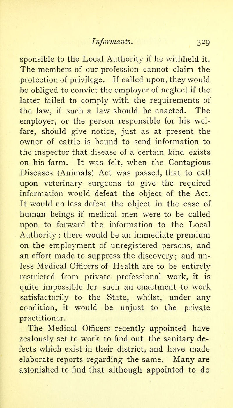 sponsible to the Local Authority if he withheld it. The members of our profession cannot claim the protection of privilege. If called upon, they would be obliged to convict the employer of neglect if the latter failed to comply with the requirements of the law, if such a law should be enacted. The employer, or the person responsible for his wel- fare, should give notice, just as at present the owner of cattle is bound to send information to the inspector that disease of a certain kind exists on his farm. It was felt, when the Contagious Diseases (Animals) Act was passed, that to call upon veterinary surgeons to give the required information would defeat the object of the Act. It would no less defeat the object in the case of human beings if medical men were to be called upon to forward the information to the Local Authority; there would be an immediate premium on the employment of unregistered persons, and an effort made to suppress the discovery; and un- less Medical Officers of Health are to be entirely restricted from private professional work, it is quite impossible for such an enactment to work satisfactorily to the State, whilst, under any condition, it would be unjust to the private practitioner. The Medical Officers recently appointed have zealously set to work to find out the sanitary de- fects which exist in their district, and have made elaborate reports regarding the same. Many are astonished to find that although appointed to do