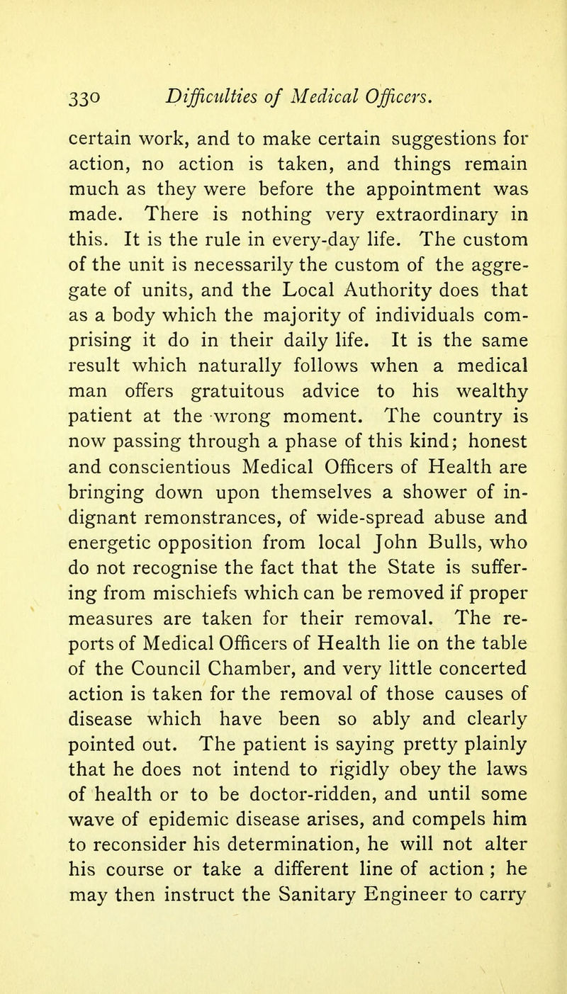 33° Difficulties of Medical Officers. certain work, and to make certain suggestions for action, no action is taken, and things remain much as they were before the appointment was made. There is nothing very extraordinary in this. It is the rule in every-day life. The custom of the unit is necessarily the custom of the aggre- gate of units, and the Local Authority does that as a body which the majority of individuals com- prising it do in their daily life. It is the same result which naturally follows when a medical man offers gratuitous advice to his wealthy patient at the wrong moment. The country is now passing through a phase of this kind; honest and conscientious Medical Officers of Health are bringing down upon themselves a shower of in- dignant remonstrances, of wide-spread abuse and energetic opposition from local John Bulls, who do not recognise the fact that the State is suffer- ing from mischiefs which can be removed if proper measures are taken for their removal. The re- ports of Medical Officers of Health lie on the table of the Council Chamber, and very little concerted action is taken for the removal of those causes of disease which have been so ably and clearly pointed out. The patient is saying pretty plainly that he does not intend to rigidly obey the laws of health or to be doctor-ridden, and until some wave of epidemic disease arises, and compels him to reconsider his determination, he will not alter his course or take a different line of action ; he may then instruct the Sanitary Engineer to carry