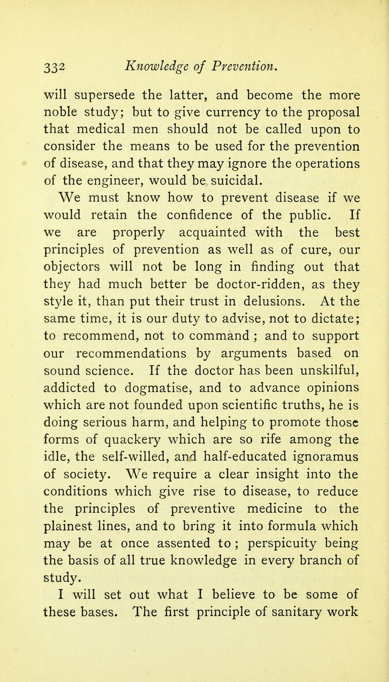 will supersede the latter, and become the more noble study; but to give currency to the proposal that medical men should not be called upon to consider the means to be used for the prevention of disease, and that they may ignore the operations of the engineer, would be suicidal. We must know how to prevent disease if we would retain the confidence of the public. If we are properly acquainted with the best principles of prevention as well as of cure, our objectors will not be long in finding out that they had much better be doctor-ridden, as they style it, than put their trust in delusions. At the same time, it is our duty to advise, not to dictate; to recommend, not to command ; and to support our recommendations by arguments based on sound science. If the doctor has been unskilful, addicted to dogmatise, and to advance opinions which are not founded upon scientific truths, he is doing serious harm, and helping to promote those forms of quackery which are so rife among the idle, the self-willed, and half-educated ignoramus of society. We require a clear insight into the conditions which give rise to disease, to reduce the principles of preventive medicine to the plainest lines, and to bring it into formula which may be at once assented to ; perspicuity being the basis of all true knowledge in every branch of study. I will set out what I believe to be some of these bases. The first principle of sanitary work