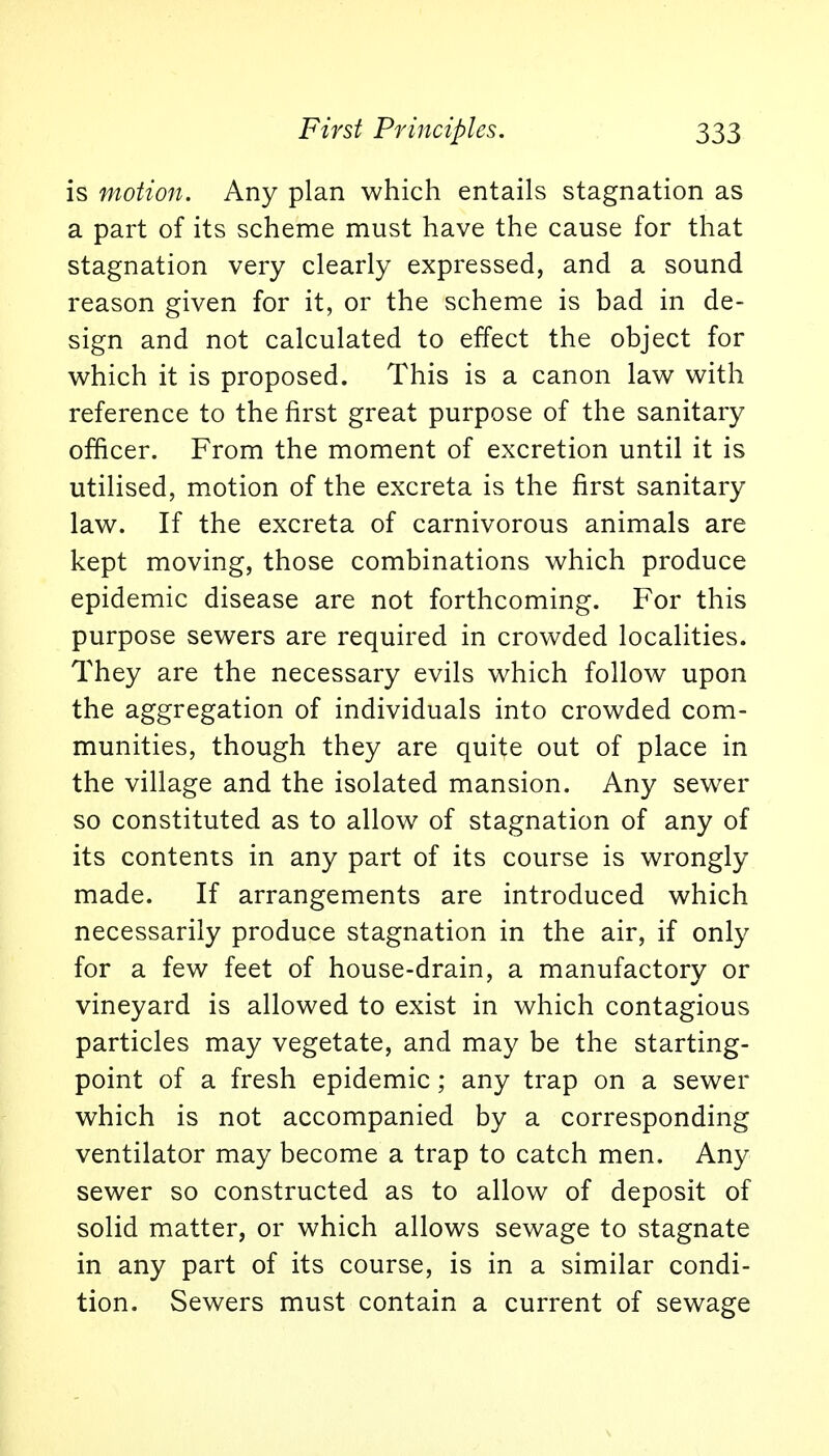 is motion. Any plan which entails stagnation as a part of its scheme must have the cause for that stagnation very clearly expressed, and a sound reason given for it, or the scheme is bad in de- sign and not calculated to effect the object for which it is proposed. This is a canon law with reference to the first great purpose of the sanitary officer. From the moment of excretion until it is utilised, motion of the excreta is the first sanitary law. If the excreta of carnivorous animals are kept moving, those combinations which produce epidemic disease are not forthcoming. For this purpose sewers are required in crowded localities. They are the necessary evils which follow upon the aggregation of individuals into crowded com- munities, though they are quite out of place in the village and the isolated mansion. Any sewer so constituted as to allow of stagnation of any of its contents in any part of its course is wrongly made. If arrangements are introduced which necessarily produce stagnation in the air, if only for a few feet of house-drain, a manufactory or vineyard is allowed to exist in which contagious particles may vegetate, and may be the starting- point of a fresh epidemic; any trap on a sewer which is not accompanied by a corresponding ventilator may become a trap to catch men. Any sewer so constructed as to allow of deposit of solid matter, or which allows sewage to stagnate in any part of its course, is in a similar condi- tion. Sewers must contain a current of sewage