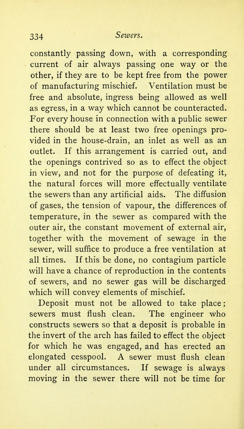 Sewers. constantly passing down, with a corresponding current of air always passing one way or the other, if they are to be kept free from the power of manufacturing mischief. Ventilation must be free and absolute, ingress being allowed as well as egress, in a way which cannot be counteracted. For every house in connection with a public sewer there should be at least two free openings pro- vided in the house-drain, an inlet as well as an outlet. If this arrangement is carried out, and the openings contrived so as to effect the object in view, and not for the purpose of defeating it, the natural forces will more effectually ventilate the sewers than any artificial aids. The diffusion of gases, the tension of vapour, the differences of temperature, in the sewer as compared with the outer air, the constant movement of external air, together with the movement of sewage in the sewer, will suffice to produce a free ventilation at all times. If this be done, no contagium particle will have a chance of reproduction in the contents of sewers, and no sewer gas will be discharged which will convey elements of mischief. Deposit must not be allowed to take place; sewers must flush clean. The engineer who constructs sewers so that a deposit is probable in the invert of the arch has failed to effect the object for which he was engaged, and has erected an elongated cesspool. A sewer must flush clean under all circumstances. If sewage is always moving in the sewer there will not be time for