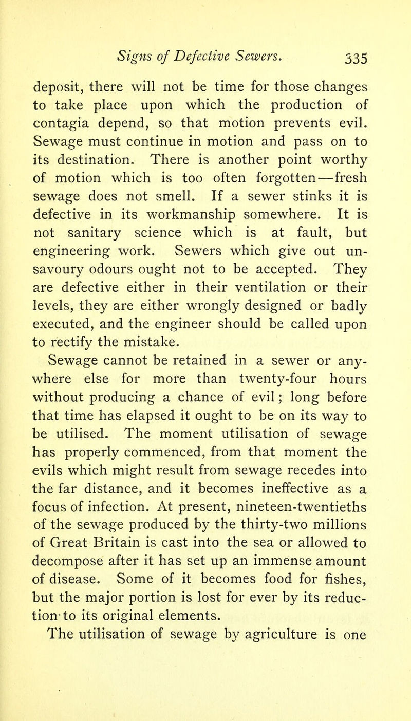 Signs of Defective Sewers. 535 deposit, there will not be time for those changes to take place upon which the production of contagia depend, so that motion prevents evil. Sewage must continue in motion and pass on to its destination. There is another point worthy of motion which is too often forgotten—fresh sewage does not smell. If a sewer stinks it is defective in its workmanship somewhere. It is not sanitary science which is at fault, but engineering work. Sewers which give out un- savoury odours ought not to be accepted. They are defective either in their ventilation or their levels, they are either wrongly designed or badly executed, and the engineer should be called upon to rectify the mistake. Sewage cannot be retained in a sewer or any- where else for more than twenty-four hours without producing a chance of evil; long before that time has elapsed it ought to be on its way to be utilised. The moment utilisation of sewage has properly commenced, from that moment the evils which might result from sewage recedes into the far distance, and it becomes ineffective as a focus of infection. At present, nineteen-twentieths of the sewage produced by the thirty-two millions of Great Britain is cast into the sea or allowed to decompose after it has set up an immense amount of disease. Some of it becomes food for fishes, but the major portion is lost for ever by its reduc- tion-to its original elements. The utilisation of sewage by agriculture is one