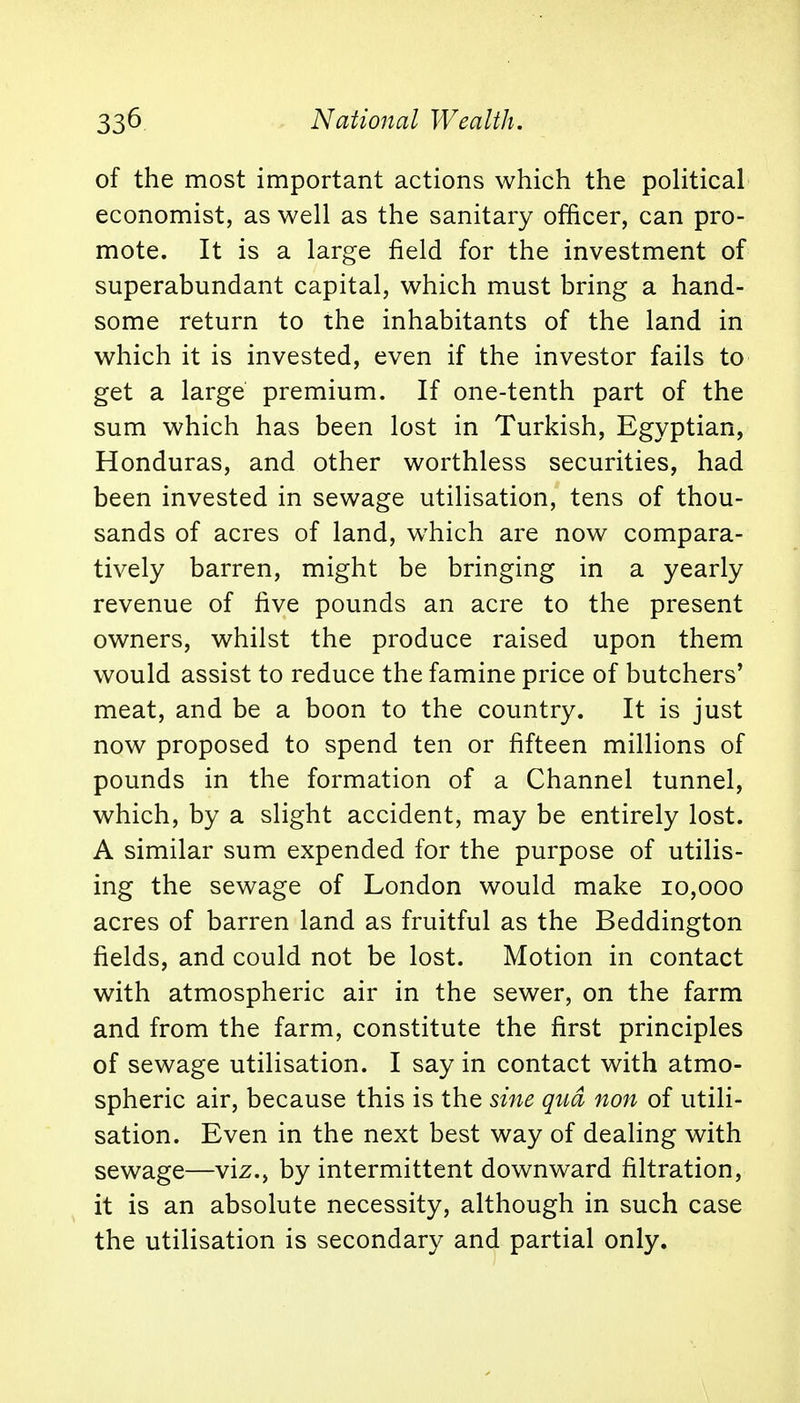 of the most important actions which the political economist, as well as the sanitary officer, can pro- mote. It is a large field for the investment of superabundant capital, which must bring a hand- some return to the inhabitants of the land in which it is invested, even if the investor fails to get a large premium. If one-tenth part of the sum which has been lost in Turkish, Egyptian, Honduras, and other worthless securities, had been invested in sewage utilisation, tens of thou- sands of acres of land, which are now compara- tively barren, might be bringing in a yearly revenue of five pounds an acre to the present owners, whilst the produce raised upon them would assist to reduce the famine price of butchers' meat, and be a boon to the country. It is just now proposed to spend ten or fifteen millions of pounds in the formation of a Channel tunnel, which, by a slight accident, may be entirely lost. A similar sum expended for the purpose of utilis- ing the sewage of London would make 10,000 acres of barren land as fruitful as the Beddington fields, and could not be lost. Motion in contact with atmospheric air in the sewer, on the farm and from the farm, constitute the first principles of sewage utilisation. I say in contact with atmo- spheric air, because this is the sine qua non of utili- sation. Even in the next best way of dealing with sewage—viz., by intermittent downward filtration, it is an absolute necessity, although in such case the utilisation is secondary and partial only.