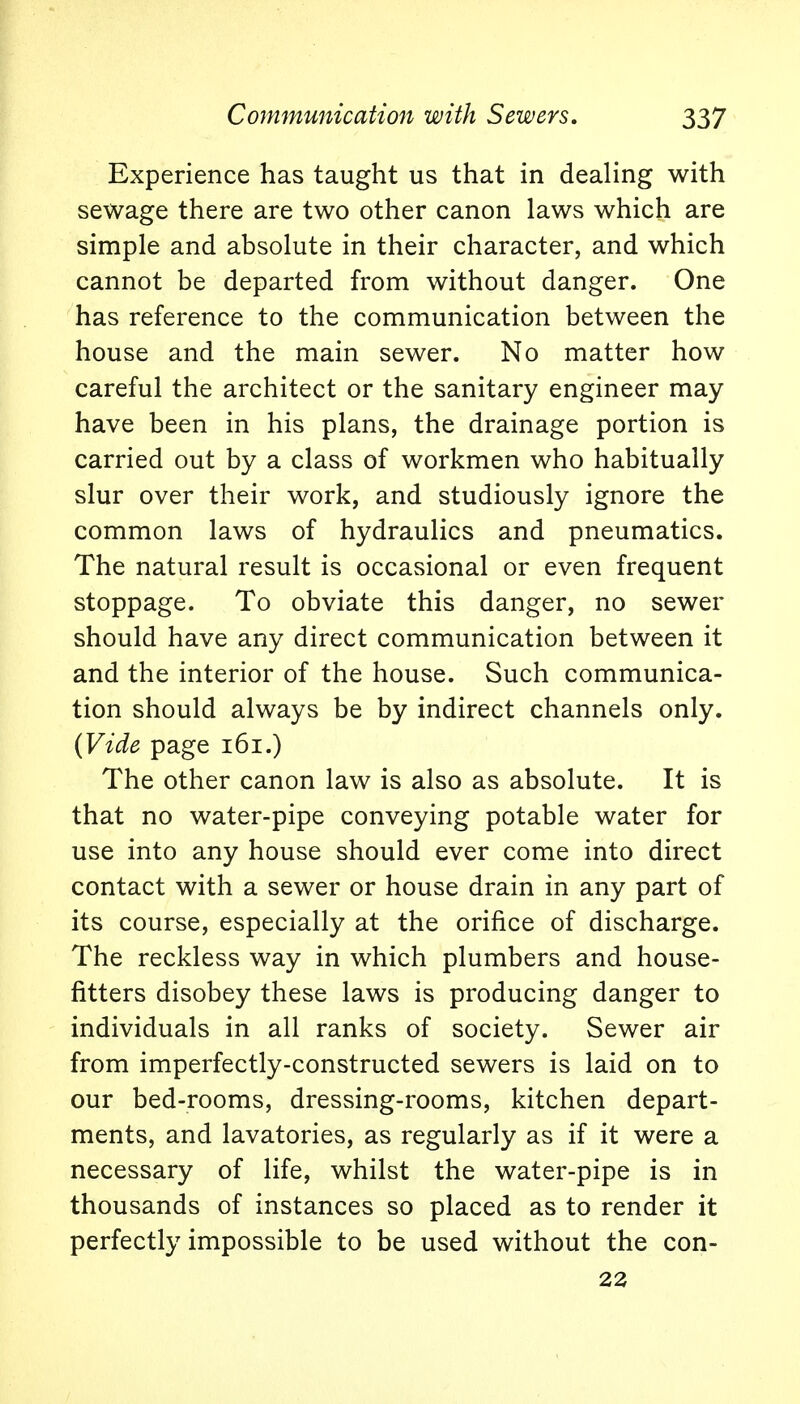 Experience has taught us that in dealing with sewage there are two other canon laws which are simple and absolute in their character, and which cannot be departed from without danger. One has reference to the communication between the house and the main sewer. No matter how careful the architect or the sanitary engineer may have been in his plans, the drainage portion is carried out by a class of workmen who habitually slur over their work, and studiously ignore the common laws of hydraulics and pneumatics. The natural result is occasional or even frequent stoppage. To obviate this danger, no sewer should have any direct communication between it and the interior of the house. Such communica- tion should always be by indirect channels only. {Vide page 161.) The other canon law is also as absolute. It is that no water-pipe conveying potable water for use into any house should ever come into direct contact with a sewer or house drain in any part of its course, especially at the orifice of discharge. The reckless way in which plumbers and house- fitters disobey these laws is producing danger to individuals in all ranks of society. Sewer air from imperfectly-constructed sewers is laid on to our bed-rooms, dressing-rooms, kitchen depart- ments, and lavatories, as regularly as if it were a necessary of life, whilst the water-pipe is in thousands of instances so placed as to render it perfectly impossible to be used without the con- 22