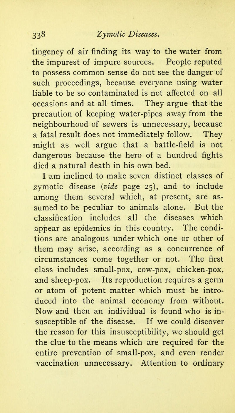 tingency of air rinding its way to the water from the impurest of impure sources. People reputed to possess common sense do not see the danger of such proceedings, because everyone using water liable to be so contaminated is not affected on all occasions and at all times. They argue that the precaution of keeping water-pipes away from the neighbourhood of sewers is unnecessary, because a fatal result does not immediately follow. They might as well argue that a battle-field is not dangerous because the hero of a hundred fights died a natural death in his own bed. I am inclined to make seven distinct classes of zymotic disease (vide page 25), and to include among them several which, at present, are as- sumed to be peculiar to animals alone. But the classification includes all the diseases which appear as epidemics in this country. The condi- tions are analogous under which one or other of them may arise, according as a concurrence of circumstances come together or not. The first class includes small-pox, cow-pox, chicken-pox, and sheep-pox. Its reproduction requires a germ or atom of potent matter which must be intro- duced into the animal economy from without. Now and then an individual is found who is in- susceptible of the disease. If we could discover the reason for this insusceptibility, we should get the clue to the means which are required for the entire prevention of small-pox, and even render vaccination unnecessary. Attention to ordinary