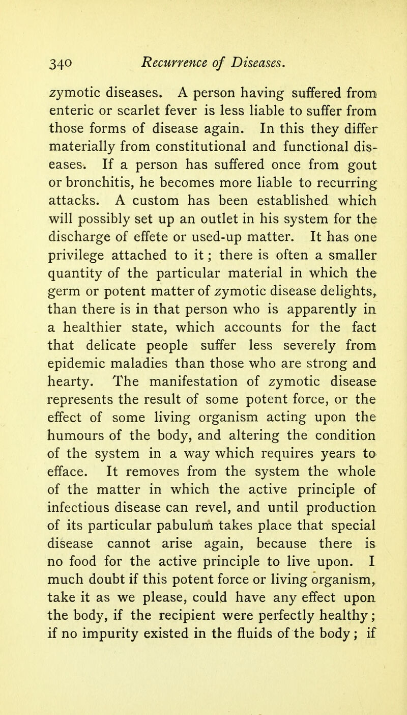 zymotic diseases. A person having suffered from enteric or scarlet fever is less liable to suffer from those forms of disease again. In this they differ materially from constitutional and functional dis- eases. If a person has suffered once from gout or bronchitis, he becomes more liable to recurring attacks. A custom has been established which will possibly set up an outlet in his system for the discharge of effete or used-up matter. It has one privilege attached to it; there is often a smaller quantity of the particular material in which the germ or potent matter of zymotic disease delights, than there is in that person who is apparently in a healthier state, which accounts for the fact that delicate people suffer less severely from epidemic maladies than those who are strong and hearty. The manifestation of zymotic disease represents the result of some potent force, or the effect of some living organism acting upon the humours of the body, and altering the condition of the system in a way which requires years to efface. It removes from the system the whole of the matter in which the active principle of infectious disease can revel, and until production of its particular pabulum takes place that special disease cannot arise again, because there is no food for the active principle to live upon. I much doubt if this potent force or living organism, take it as we please, could have any effect upon the body, if the recipient were perfectly healthy; if no impurity existed in the fluids of the body; if