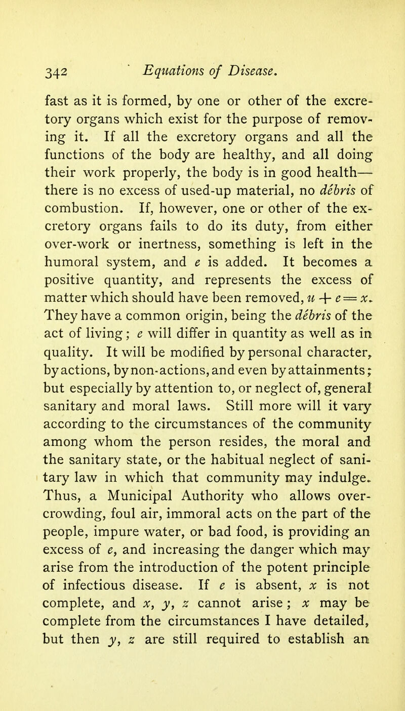 fast as it is formed, by one or other of the excre- tory organs which exist for the purpose of remov- ing it. If all the excretory organs and all the functions of the body are healthy, and all doing their work properly, the body is in good health— there is no excess of used-up material, no debris of combustion. If, however, one or other of the ex- cretory organs fails to do its duty, from either over-work or inertness, something is left in the humoral system, and e is added. It becomes a positive quantity, and represents the excess of matter which should have been removed, u -f- e = -x. They have a common origin, being the debris of the act of living; e will differ in quantity as well as in quality. It will be modified by personal character, by actions, by non-actions, and even by attainments; but especially by attention to, or neglect of, general sanitary and moral laws. Still more will it vary according to the circumstances of the community among whom the person resides, the moral and the sanitary state, or the habitual neglect of sani- tary law in which that community may indulge. Thus, a Municipal Authority who allows over- crowding, foul air, immoral acts on the part of the people, impure water, or bad food, is providing an excess of e, and increasing the danger which may arise from the introduction of the potent principle of infectious disease. If e is absent, x is not complete, and x, y, z cannot arise ; x may be complete from the circumstances I have detailed, but then y, z are still required to establish art