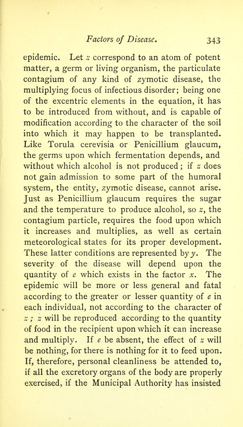 epidemic. Let z correspond to an atom of potent matter, a germ or living organism, the particulate contagium of any kind of zymotic disease, the multiplying focus of infectious disorder; being one of the excentric elements in the equation, it has to be introduced from without, and is capable of modification according to the character of the soil into which it may happen to be transplanted. Like Torula cerevisia or Penicillium glaucum, the germs upon which fermentation depends, and without which alcohol is not produced; if z does not gain admission to some part of the humoral system, the entity, zymotic disease, cannot arise. Just as Penicillium glaucum requires the sugar and the temperature to produce alcohol, so z, the contagium particle, requires the food upon which it increases and multiplies, as well as certain meteorological states for its proper development. These latter conditions are represented hyy. The severity of the disease will depend upon the quantity of e which exists in the factor x. The epidemic will be more or less general and fatal according to the greater or lesser quantity of e in each individual, not according to the character of z; z will be reproduced according to the quantity of food in the recipient upon which it can increase and multiply. If e be absent, the effect of z will be nothing, for there is nothing for it to feed upon. If, therefore, personal cleanliness be attended to, if all the excretory organs of the body are properly exercised, if the Municipal Authority has insisted