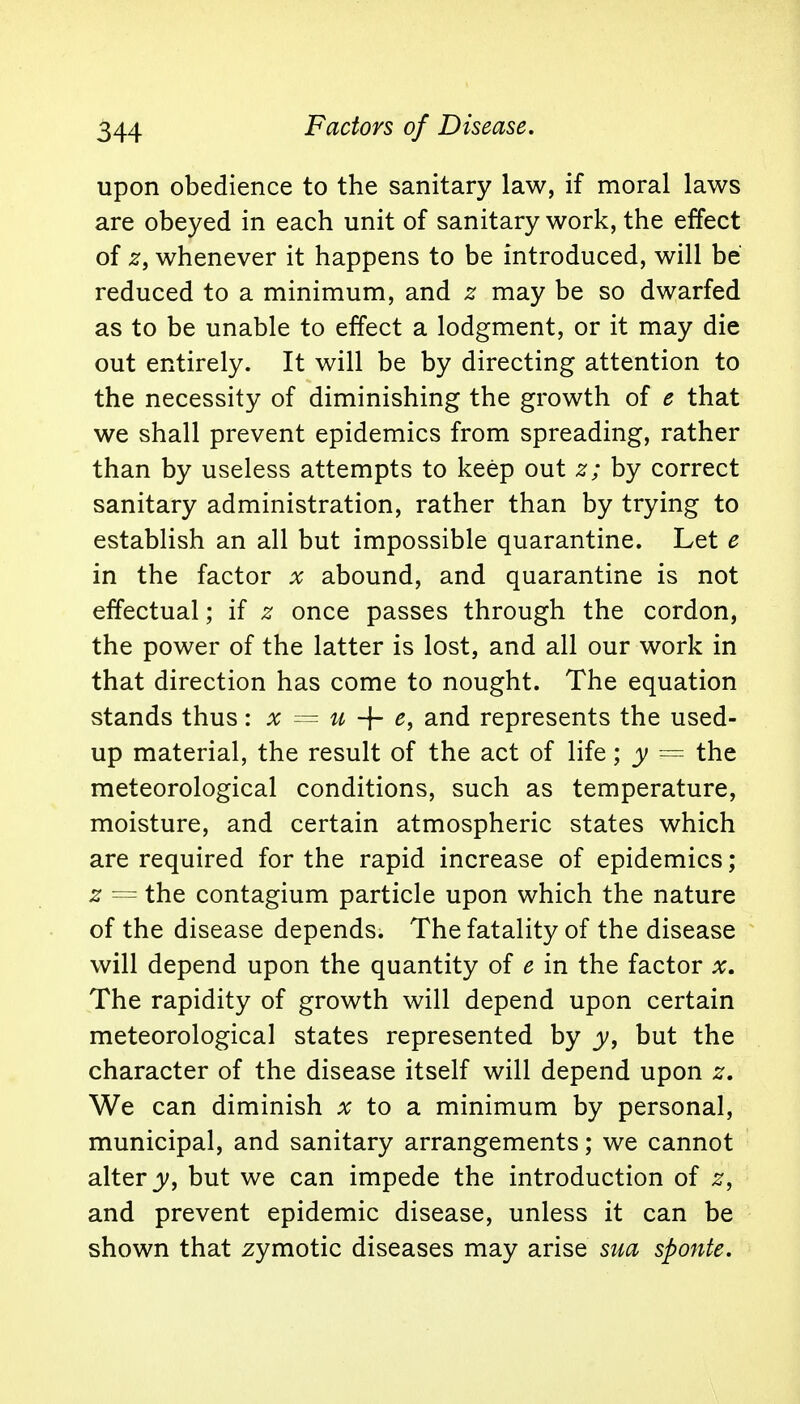 upon obedience to the sanitary law, if moral laws are obeyed in each unit of sanitary work, the effect of zf whenever it happens to be introduced, will be reduced to a minimum, and z may be so dwarfed as to be unable to effect a lodgment, or it may die out entirely. It will be by directing attention to the necessity of diminishing the growth of e that we shall prevent epidemics from spreading, rather than by useless attempts to keep out z; by correct sanitary administration, rather than by trying to establish an all but impossible quarantine. Let e in the factor x abound, and quarantine is not effectual; if z once passes through the cordon, the power of the latter is lost, and all our work in that direction has come to nought. The equation stands thus: x = u + e, and represents the used- up material, the result of the act of life; y == the meteorological conditions, such as temperature, moisture, and certain atmospheric states which are required for the rapid increase of epidemics; z == the contagium particle upon which the nature of the disease depends. The fatality of the disease will depend upon the quantity of e in the factor x. The rapidity of growth will depend upon certain meteorological states represented by y, but the character of the disease itself will depend upon z. We can diminish x to a minimum by personal, municipal, and sanitary arrangements; we cannot alter y, but we can impede the introduction of z, and prevent epidemic disease, unless it can be shown that zymotic diseases may arise sua sponte.