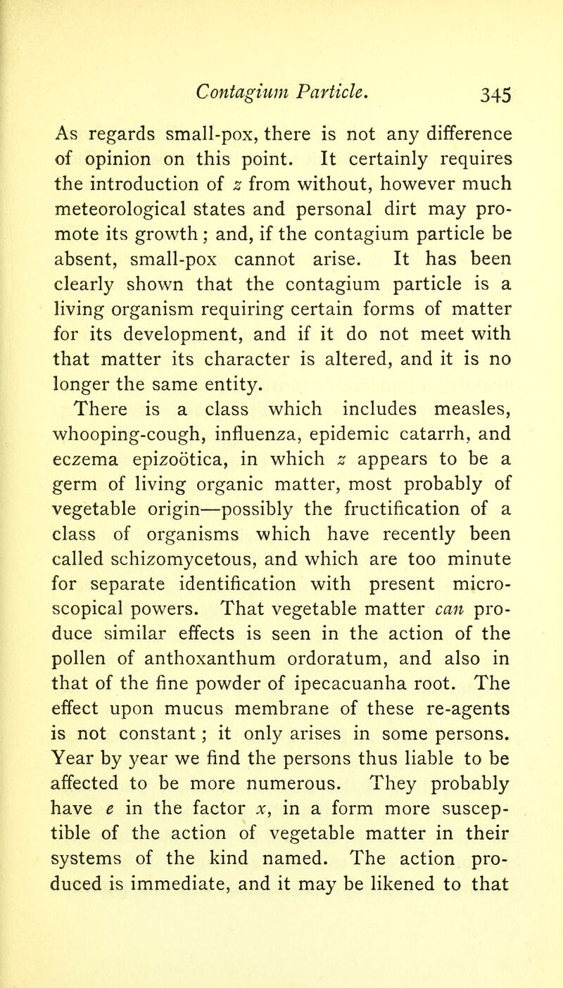 As regards small-pox, there is not any difference of opinion on this point. It certainly requires the introduction of z from without, however much meteorological states and personal dirt may pro- mote its growth; and, if the contagium particle be absent, small-pox cannot arise. It has been clearly shown that the contagium particle is a living organism requiring certain forms of matter for its development, and if it do not meet with that matter its character is altered, and it is no longer the same entity. There is a class which includes measles, whooping-cough, influenza, epidemic catarrh, and eczema epizootica, in which z appears to be a germ of living organic matter, most probably of vegetable origin—possibly the fructification of a class of organisms which have recently been called schizomycetous, and which are too minute for separate identification with present micro- scopical powers. That vegetable matter can pro- duce similar effects is seen in the action of the pollen of anthoxanthum ordoratum, and also in that of the fine powder of ipecacuanha root. The effect upon mucus membrane of these re-agents is not constant; it only arises in some persons. Year by year we find the persons thus liable to be affected to be more numerous. They probably have e in the factor x, in a form more suscep- tible of the action of vegetable matter in their systems of the kind named. The action pro- duced is immediate, and it may be likened to that