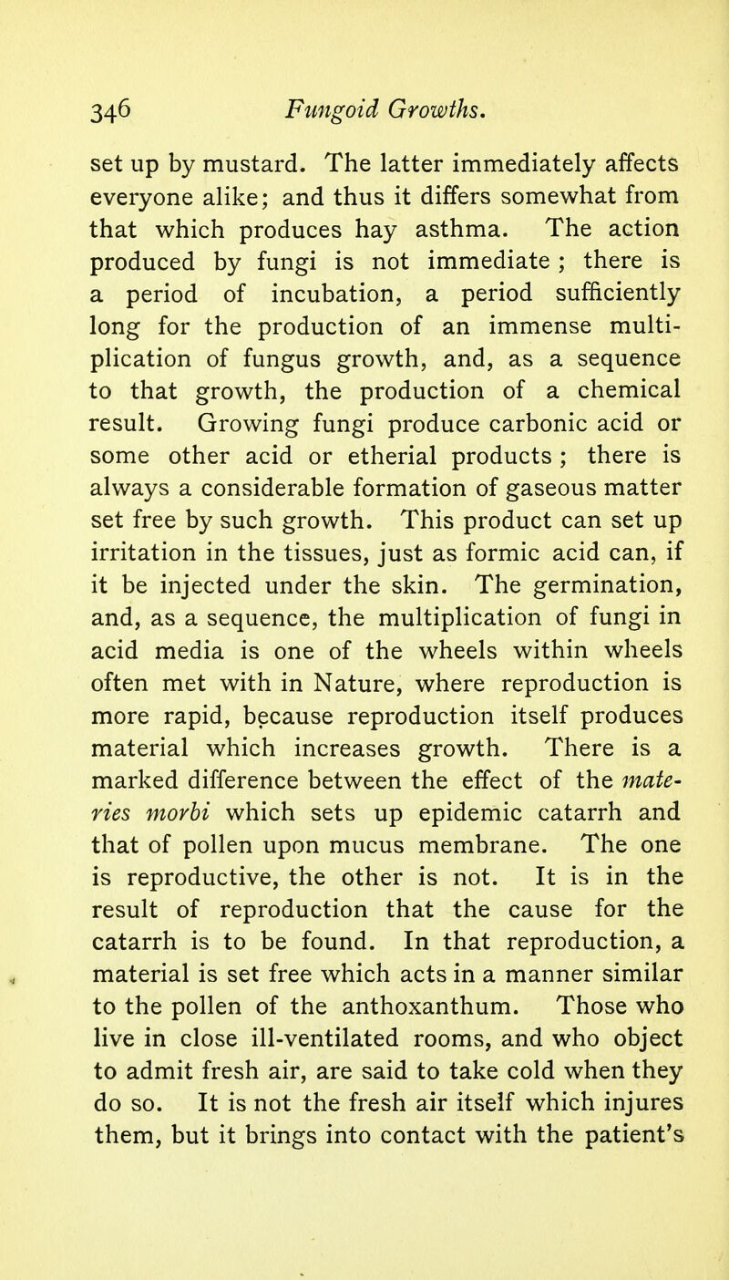 set up by mustard. The latter immediately affects everyone alike; and thus it differs somewhat from that which produces hay asthma. The action produced by fungi is not immediate ; there is a period of incubation, a period sufficiently long for the production of an immense multi- plication of fungus growth, and, as a sequence to that growth, the production of a chemical result. Growing fungi produce carbonic acid or some other acid or etherial products ; there is always a considerable formation of gaseous matter set free by such growth. This product can set up irritation in the tissues, just as formic acid can, if it be injected under the skin. The germination, and, as a sequence, the multiplication of fungi in acid media is one of the wheels within wheels often met with in Nature, where reproduction is more rapid, because reproduction itself produces material which increases growth. There is a marked difference between the effect of the mate- ries morbi which sets up epidemic catarrh and that of pollen upon mucus membrane. The one is reproductive, the other is not. It is in the result of reproduction that the cause for the catarrh is to be found. In that reproduction, a material is set free which acts in a manner similar to the pollen of the anthoxanthum. Those who live in close ill-ventilated rooms, and who object to admit fresh air, are said to take cold when they do so. It is not the fresh air itself which injures them, but it brings into contact with the patient's