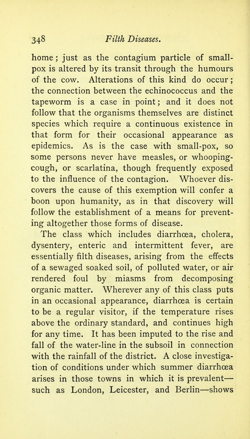 34§ Filth Diseases, home; just as the contagium particle of small- pox is altered by its transit through the humours of the cow. Alterations of this kind do occur; the connection between the echinococcus and the tapeworm is a case in point; and it does not follow that the organisms themselves are distinct species which require a continuous existence in that form for their occasional appearance as epidemics. As is the case with small-pox, so some persons never have measles, or whooping- cough, or scarlatina, though frequently exposed to the influence of the contagion. Whoever dis- covers the cause of this exemption will confer a boon upon humanity, as in that discovery will follow the establishment of a means for prevent- ing altogether those forms of disease. The class which includes diarrhoea, cholera, dysentery, enteric and intermittent fever, are essentially filth diseases, arising from the effects of a sewaged soaked soil, of polluted water, or air rendered foul by miasms from decomposing organic matter. Wherever any of this class puts in an occasional appearance, diarrhoea is certain to be a regular visitor, if the temperature rises above the ordinary standard, and continues high for any time. It has been imputed to the rise and fall of the water-line in the subsoil in connection with the rainfall of the district. A close investiga- tion of conditions under which summer diarrhoea arises in those towns in which it is prevalent— such as London, Leicester, and Berlin—shows