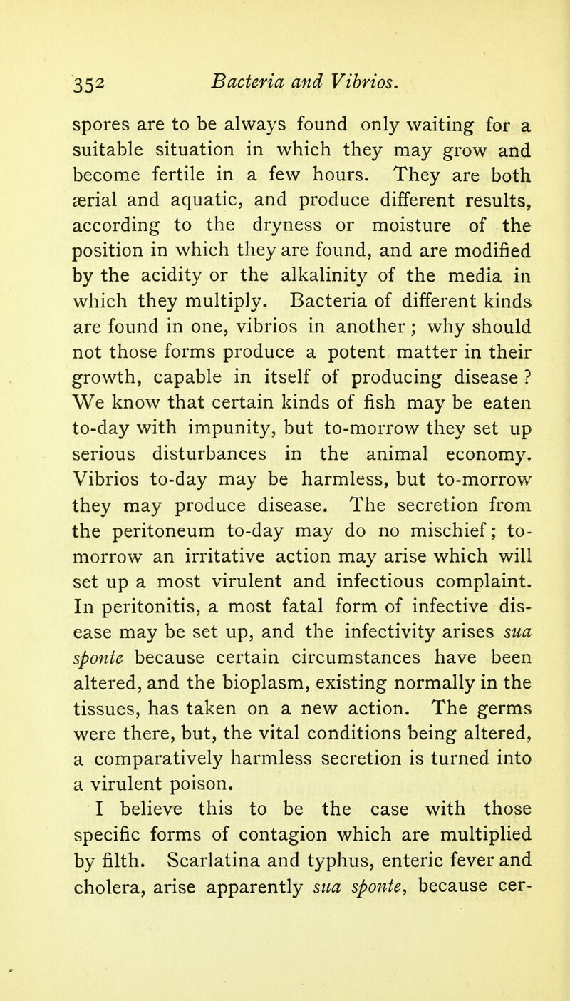Bacteria and Vibrios. spores are to be always found only waiting for a suitable situation in which they may grow and become fertile in a few hours. They are both serial and aquatic, and produce different results, according to the dryness or moisture of the position in which they are found, and are modified by the acidity or the alkalinity of the media in which they multiply. Bacteria of different kinds are found in one, vibrios in another; why should not those forms produce a potent matter in their growth, capable in itself of producing disease ? We know that certain kinds of fish may be eaten to-day with impunity, but to-morrow they set up serious disturbances in the animal economy. Vibrios to-day may be harmless, but to-morrow they may produce disease. The secretion from the peritoneum to-day may do no mischief; to- morrow an irritative action may arise which will set up a most virulent and infectious complaint. In peritonitis, a most fatal form of infective dis- ease may be set up, and the infectivity arises sua sponte because certain circumstances have been altered, and the bioplasm, existing normally in the tissues, has taken on a new action. The germs were there, but, the vital conditions being altered, a comparatively harmless secretion is turned into a virulent poison. I believe this to be the case with those specific forms of contagion which are multiplied by filth. Scarlatina and typhus, enteric fever and cholera, arise apparently sua sponte, because cer-