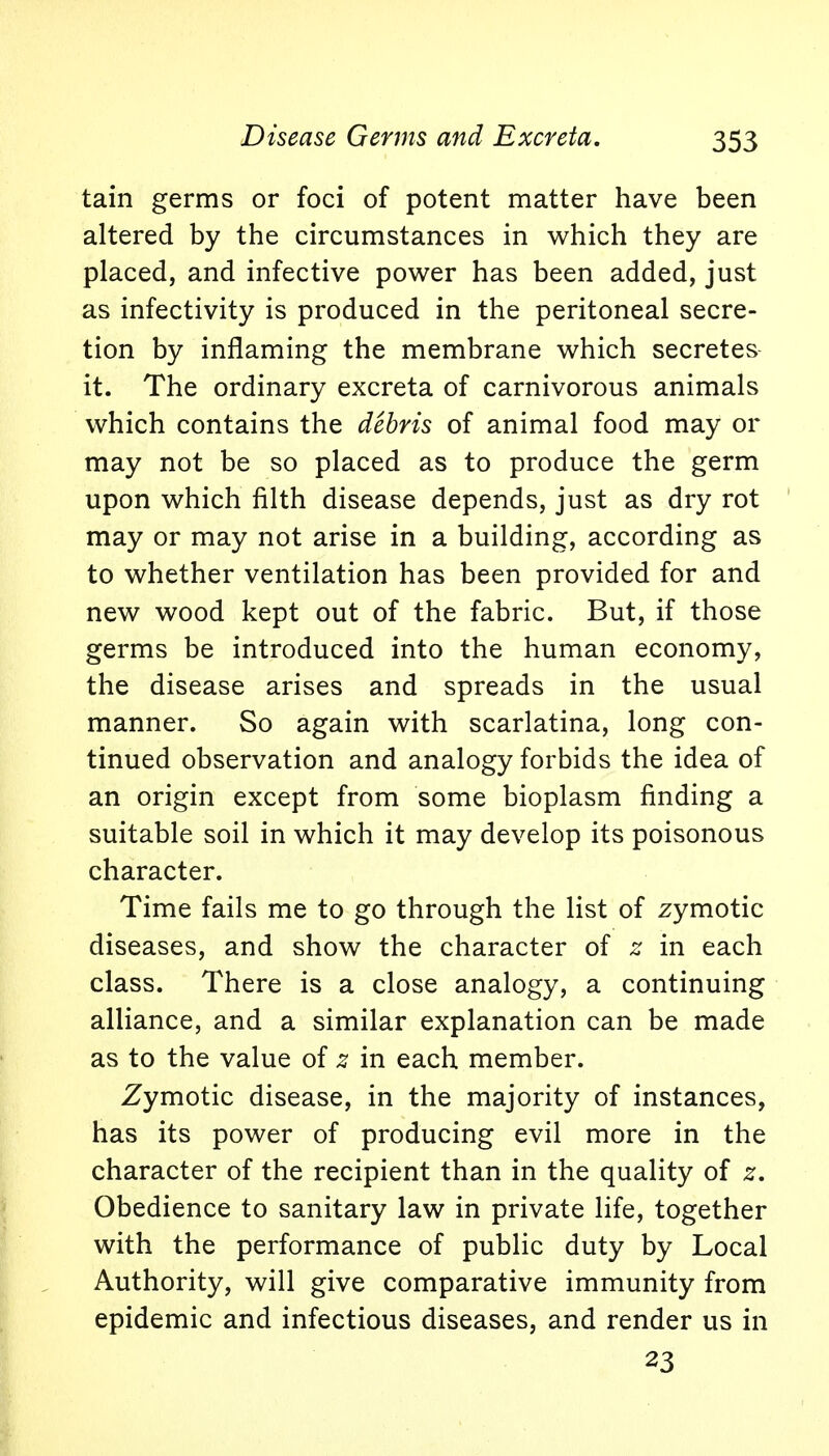 tain germs or foci of potent matter have been altered by the circumstances in which they are placed, and infective power has been added, just as infectivity is produced in the peritoneal secre- tion by inflaming the membrane which secretes it. The ordinary excreta of carnivorous animals which contains the debris of animal food may or may not be so placed as to produce the germ upon which filth disease depends, just as dry rot may or may not arise in a building, according as to whether ventilation has been provided for and new wood kept out of the fabric. But, if those germs be introduced into the human economy, the disease arises and spreads in the usual manner. So again with scarlatina, long con- tinued observation and analogy forbids the idea of an origin except from some bioplasm finding a suitable soil in which it may develop its poisonous character. Time fails me to go through the list of zymotic diseases, and show the character of z in each class. There is a close analogy, a continuing alliance, and a similar explanation can be made as to the value of z in each member. Zymotic disease, in the majority of instances, has its power of producing evil more in the character of the recipient than in the quality of z. Obedience to sanitary law in private life, together with the performance of public duty by Local Authority, will give comparative immunity from epidemic and infectious diseases, and render us in 23