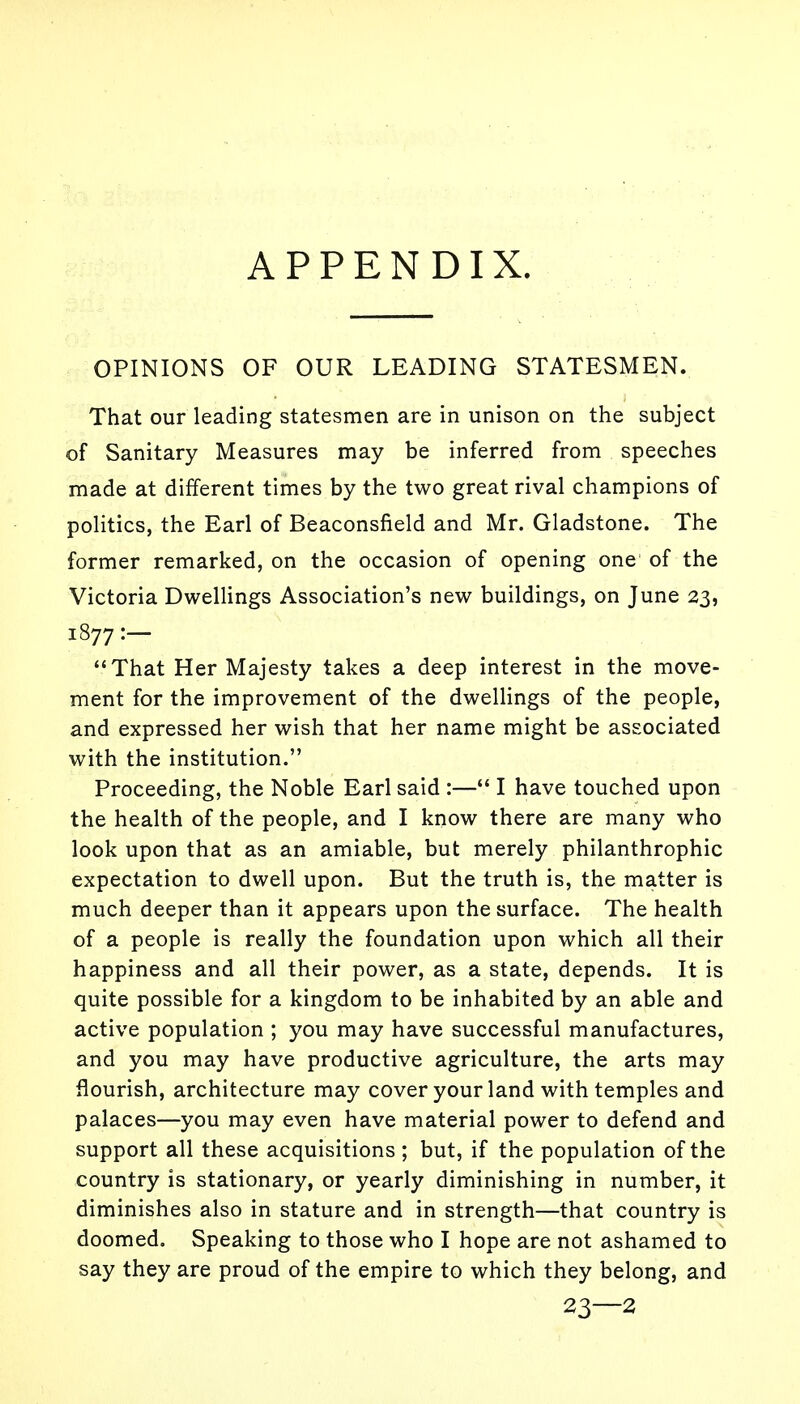 APPENDIX. OPINIONS OF OUR LEADING STATESMEN. That our leading statesmen are in unison on the subject of Sanitary Measures may be inferred from speeches made at different times by the two great rival champions of politics, the Earl of Beaconsfield and Mr. Gladstone. The former remarked, on the occasion of opening one of the Victoria Dwellings Association's new buildings, on June 23, 1877:- That Her Majesty takes a deep interest in the move- ment for the improvement of the dwellings of the people, and expressed her wish that her name might be associated with the institution. Proceeding, the Noble Earl said :— I have touched upon the health of the people, and I know there are many who look upon that as an amiable, but merely philanthrophic expectation to dwell upon. But the truth is, the matter is much deeper than it appears upon the surface. The health of a people is really the foundation upon which all their happiness and all their power, as a state, depends. It is quite possible for a kingdom to be inhabited by an able and active population ; you may have successful manufactures, and you may have productive agriculture, the arts may flourish, architecture may cover your land with temples and palaces—you may even have material power to defend and support all these acquisitions ; but, if the population of the country is stationary, or yearly diminishing in number, it diminishes also in stature and in strength—that country is doomed. Speaking to those who I hope are not ashamed to say they are proud of the empire to which they belong, and 23—2