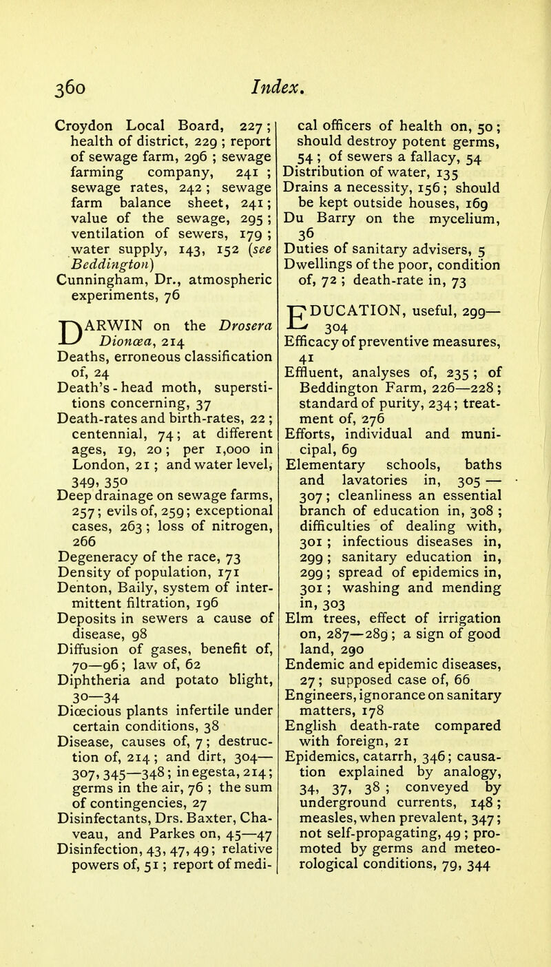 Croydon Local Board, 227; health of district, 229 ; report of sewage farm, 296 ; sewage farming company, 241 ; sewage rates, 242; sewage farm balance sheet, 241; value of the sewage, 295; ventilation of sewers, 179 ; water supply, 143, 152 (see Beddington) Cunningham, Dr., atmospheric experiments, 76 DARWIN on the Drosera Dioncea, 214 Deaths, erroneous classification of, 24 Death's - head moth, supersti- tions concerning, 37 Death-rates and birth-rates, 22 ; centennial, 74; at different ages, 19, 20; per 1,000 in London, 21; and water level, 349, 35o Deep drainage on sewage farms, 257; evils of, 259; exceptional cases, 263; loss of nitrogen, 266 Degeneracy of the race, 73 Density of population, 171 Denton, Baily, system of inter- mittent filtration, 196 Deposits in sewers a cause of disease, 98 Diffusion of gases, benefit of, 70—96; law of, 62 Diphtheria and potato blight, 30—34 Dioecious plants infertile under certain conditions, 38 Disease, causes of, 7; destruc- tion of, 214; and dirt, 304— 307, 345—348 5 in egesta, 214; germs in the air, 76 ; the sum of contingencies, 27 Disinfectants, Drs. Baxter, Cha- veau, and Parkes on, 45—47 Disinfection, 43, 47, 49; relative powers of, 51; report of medi- cal officers of health on, 50 ; should destroy potent germs, 54 ; of sewers a fallacy, 54 Distribution of water, 135 Drains a necessity, 156; should be kept outside houses, 169 Du Barry on the mycelium, 36 Duties of sanitary advisers, 5 Dwellings of the poor, condition of, 72 ; death-rate in, 73 EDUCATION, useful, 299— 304 Efficacy of preventive measures, 4i Effluent, analyses of, 235 ; of Beddington Farm, 226—228 ; standard of purity, 234; treat- ment of, 276 Efforts, individual and muni- cipal, 69 Elementary schools, baths and lavatories in, 305 — 307; cleanliness an essential branch of education in, 308 ; difficulties of dealing with, 301 ; infectious diseases in, 299; sanitary education in, 299; spread of epidemics in, 301 ; washing and mending in, 303 Elm trees, effect of irrigation on, 287—289 ; a sign of good land, 290 Endemic and epidemic diseases, 27 ; supposed case of, 66 Engineers, ignorance on sanitary matters, 178 English death-rate compared with foreign, 21 Epidemics, catarrh, 346; causa- tion explained by analogy, 34. 37. 38 ; conveyed by underground currents, 148; measles, when prevalent, 347; not self-propagating, 49 ; pro- moted by germs and meteo- rological conditions, 79, 344