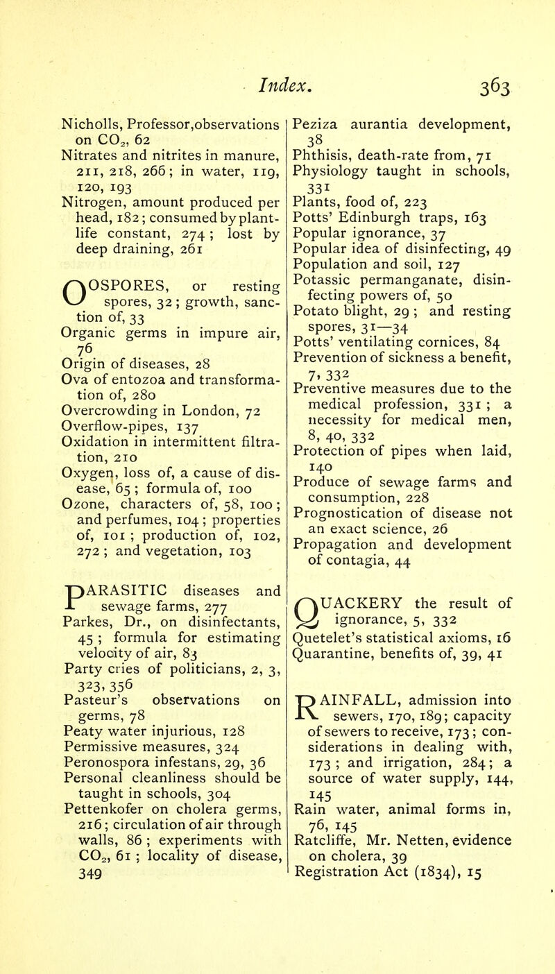 Nicholls, Professor,observations on C02, 62 Nitrates and nitrites in manure, 211, 218, 266; in water, ng, 120, 193 Nitrogen, amount produced per head, 182; consumed by plant- life constant, 274; lost by deep draining, 261 OOSPORES, or resting spores, 32 ; growth, sanc- tion of, 33 Organic germs in impure air, 76 Origin of diseases, 28 Ova of entozoa and transforma- tion of, 280 Overcrowding in London, 72 Overflow-pipes, 137 Oxidation in intermittent filtra- tion, 210 Oxygen, loss of, a cause of dis- ease, 65 ; formula of, 100 Ozone, characters of, 58, 100 ; and perfumes, 104 ; properties of, 101 ; production of, 102, 272 ; and vegetation, 103 PARASITIC diseases and sewage farms, 277 Parkes, Dr., on disinfectants, 45 ; formula for estimating velocity of air, 83 Party cries of politicians, 2, 3, 323>356 Pasteur's observations on germs, 78 Peaty water injurious, 128 Permissive measures, 324 Peronospora infestans, 29, 36 Personal cleanliness should be taught in schools, 304 Pettenkofer on cholera germs, 216; circulation of air through walls, 86 ; experiments with C02, 61 ; locality of disease, 349 Peziza aurantia development, 38 Phthisis, death-rate from, 71 Physiology taught in schools, 33i Plants, food of, 223 Potts' Edinburgh traps, 163 Popular ignorance, 37 Popular idea of disinfecting, 49 Population and soil, 127 Potassic permanganate, disin- fecting powers of, 50 Potato blight, 29 ; and resting spores, 31—34 Potts' ventilating cornices, 84 Prevention of sickness a benefit, 7> 332 Preventive measures due to the medical profession, 331 ; a necessity for medical men, 8, 40, 332 Protection of pipes when laid, 140 Produce of sewage farms and consumption, 228 Prognostication of disease not an exact science, 26 Propagation and development of contagia, 44 QUACKERY the result of ignorance, 5, 332 Quetelet's statistical axioms, 16 Quarantine, benefits of, 39, 41 RAINFALL, admission into sewers, 170, i8g; capacity of sewers to receive, 173; con- siderations in dealing with, 173 ; and irrigation, 284; a source of water supply, 144, 145 Rain water, animal forms in, 76> x45 Ratcliffe, Mr. Netten, evidence on cholera, 39 Registration Act (1834), 15